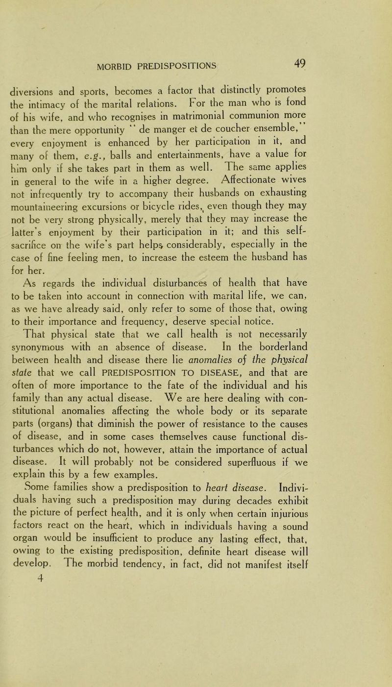 MORBID PREDISPOSITIONS diversions and sports, becomes a factor that distinctly promotes the intimacy of the marital relations. For the man who is fond of his wife, and who recognises in matrimonial communion more than the mere opportunity de manger et de coucher ensemble, every enjoyment is enhanced by her participation in it, and many of them, e.g., balls and entertainments, have a value for him only if she takes part in them as well, 4 he same applies in general to the wife in a higher degree. Affectionate wives not infrequently try to accompany their husbands on exhausting mountaineering excursions or bicycle rides,t even though they may not be very strong physically, merely that they may increase the latter’s enjoyment by their participation in it; and this self- sacrifice on the wife’s part help^ considerably, especially in the case of fine feeling men, to increase the esteem the husband has for her. As regards the individual disturbances of health that have to be taken into account in connection with marital life, we can, as we have already said, only refer to some of those that, owing to their importance and frequency, deserve special notice. That physical state that we call health is not necessarily synonymous with an absence of disease. In the borderland between health and disease there lie anomalies oj the physical state that we call PREDISPOSITION TO DISEASE, and that are often of more importance to the fate of the individual and his family than any actual disease. We are here dealing with con- stitutional anomalies affecting the whole body or its separate parts (organs) that diminish the power of resistance to the causes of disease, and in some cases themselves cause functional dis- turbances which do not, however, attain the importance of actual disease. It will probably not be considered superfluous if we explain this by a few examples. Some families show a predisposition to heart disease. Indivi- duals having such a predisposition may during decades exhibit the picture of perfect health, and it is only when certain injurious factors react on the heart, which in individuals having a sound organ would be insufficient to produce any lasting effect, that, owing to the existing predisposition, definite heart disease will develop. The morbid tendency, in fact, did not manifest itself 4