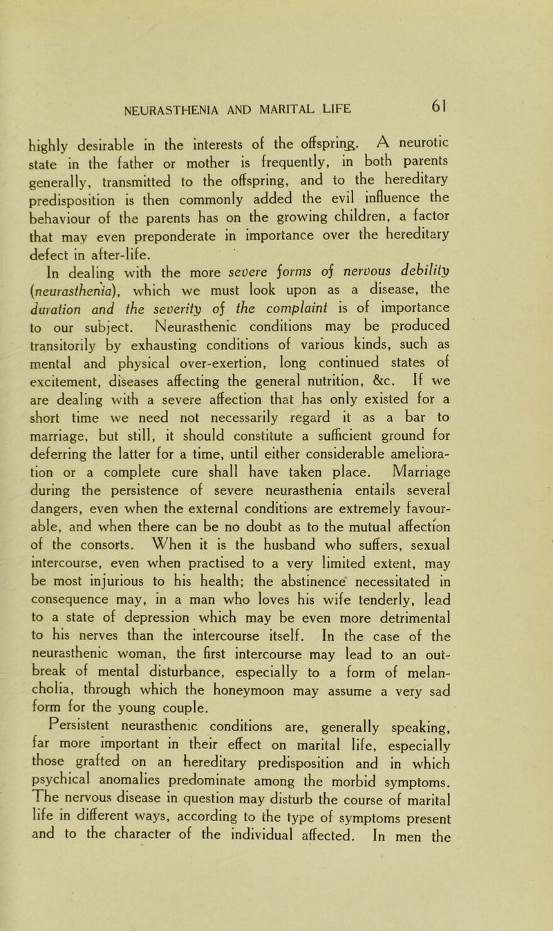 highly desirable in the interests of the offspring. A neurotic state in the father or mother is frequently, in both parents generally, transmitted to the offspring, and to the hereditary predisposition is then commonly added the evil influence the behaviour of the parents has on the growing children, a factor that may even preponderate in importance over the hereditary defect in after-life. In dealing with the more severe jorms oj nervous debility (neurasthenia), which we must look upon as a disease, the duration and the severity oj the complaint is of importance to our subject. Neurasthenic conditions may be produced transitorily by exhausting conditions of various kinds, such as mental and physical over-exertion, long continued states of excitement, diseases affecting the general nutrition, &c. If we are dealing with a severe affection that has only existed for a short time we need not necessarily regard it as a bar to marriage, but still, it should constitute a sufficient ground for deferring the latter for a time, until either considerable ameliora- tion or a complete cure shall have taken place. Marriage during the persistence of severe neurasthenia entails several dangers, even when the external conditions are extremely favour- able, and when there can be no doubt as to the mutual affection of the consorts. When it is the husband who suffers, sexual intercourse, even when practised to a very limited extent, may be most injurious to his health; the abstinence necessitated in consequence may, in a man who loves his wife tenderly, lead to a state of depression which may be even more detrimental to his nerves than the intercourse itself. In the case of the neurasthenic woman, the first intercourse may lead to an out- break of mental disturbance, especially to a form of melan- cholia, through which the honeymoon may assume a very sad form for the young couple. Persistent neurasthenic conditions are, generally speaking, far more important in their effect on marital life, especially those grafted on an hereditary predisposition and in which psychical anomalies predominate among the morbid symptoms. The nervous disease in question may disturb the course of marital life in different ways, according to the type of symptoms present and to the character of the individual affected. In men the