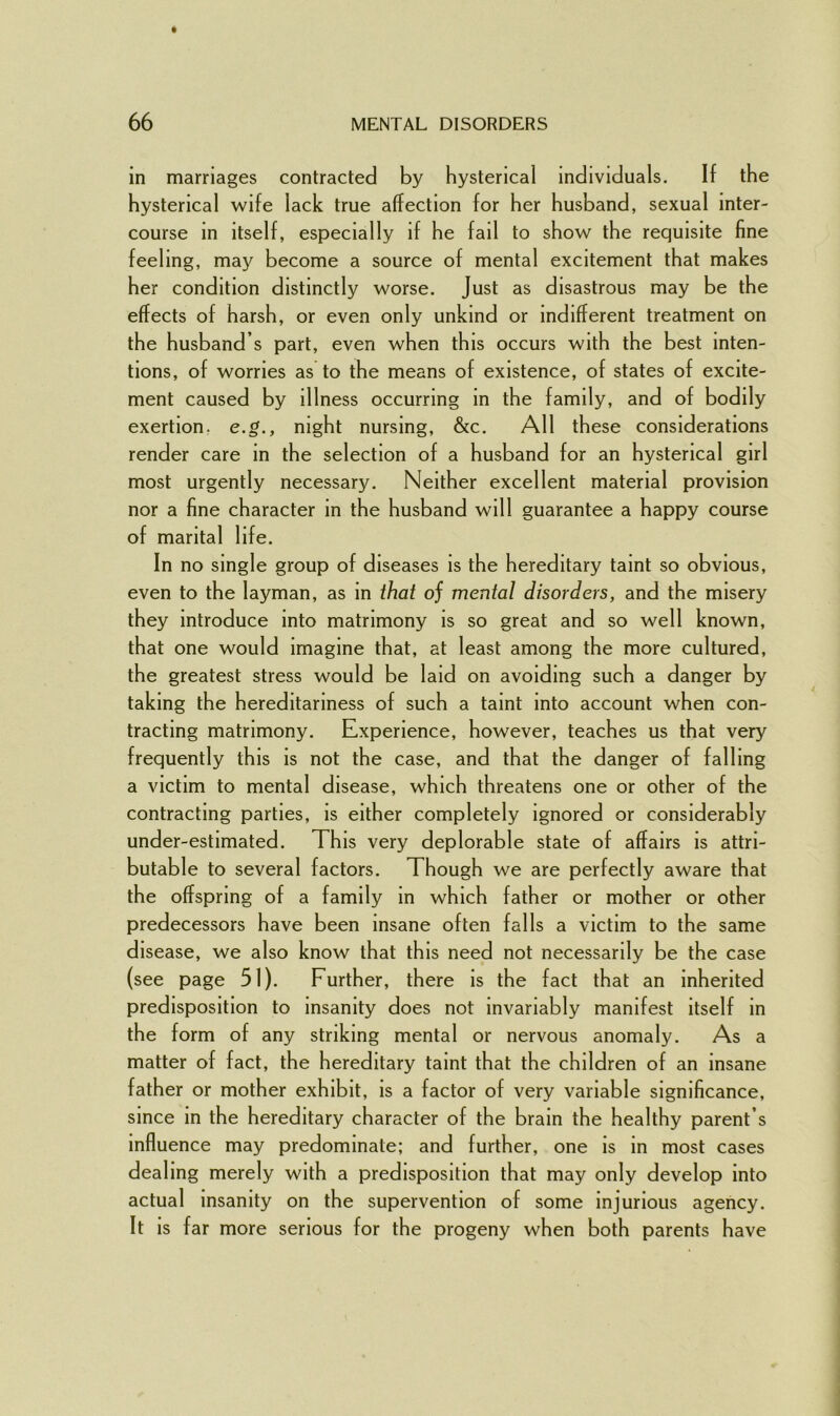 in marriages contracted by hysterical individuals. If the hysterical wife lack true affection for her husband, sexual inter- course in itself, especially if he fail to show the requisite fine feeling, may become a source of mental excitement that makes her condition distinctly worse. Just as disastrous may be the effects of harsh, or even only unkind or indifferent treatment on the husband s part, even when this occurs with the best inten- tions, of worries as to the means of existence, of states of excite- ment caused by illness occurring in the family, and of bodily exertion, e.g., night nursing, &c. All these considerations render care in the selection of a husband for an hysterical girl most urgently necessary. Neither excellent material provision nor a fine character in the husband will guarantee a happy course of marital life. In no single group of diseases is the hereditary taint so obvious, even to the layman, as in that oj mental disorders, and the misery they introduce into matrimony is so great and so well known, that one would imagine that, at least among the more cultured, the greatest stress would be laid on avoiding such a danger by taking the hereditariness of such a taint into account when con- tracting matrimony. Experience, however, teaches us that very frequently this is not the case, and that the danger of falling a victim to mental disease, which threatens one or other of the contracting parties, is either completely ignored or considerably under-estimated. This very deplorable state of affairs is attri- butable to several factors. Though we are perfectly aware that the offspring of a family in which father or mother or other predecessors have been insane often falls a victim to the same disease, we also know that this need not necessarily be the case (see page 51). Further, there is the fact that an inherited predisposition to insanity does not invariably manifest itself in the form of any striking mental or nervous anomaly. As a matter of fact, the hereditary taint that the children of an insane father or mother exhibit, is a factor of very variable significance, since in the hereditary character of the brain the healthy parent’s influence may predominate; and further, one is in most cases dealing merely with a predisposition that may only develop into actual insanity on the supervention of some injurious agency. It is far more serious for the progeny when both parents have