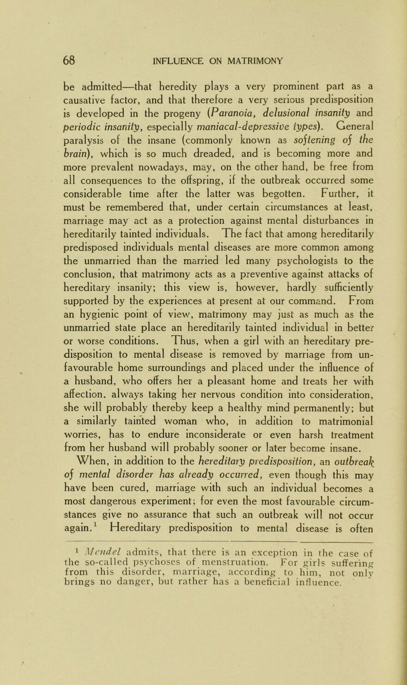 be admitted—that heredity plays a very prominent part as a causative factor, and that therefore a very serious predisposition is developed in the progeny (Paranoia, delusional insanity and periodic insanity, especially maniacal-depressive types). General paralysis of the insane (commonly known as sojtening of the brain), which is so much dreaded, and is becoming more and more prevalent nowadays, may, on the ether hand, be free from all consequences to the offspring, if the outbreak occurred some considerable time after the latter was begotten. Further, it must be remembered that, under certain circumstances at least, marriage may act as a protection against mental disturbances in hereditarily tainted individuals. The fact that among hereditarily predisposed individuals mental diseases are more common among the unmarried than the married led many psychologists to the conclusion, that matrimony acts as a preventive against attacks of hereditary insanity; this view is, however, hardly^ sufficiently supported by the experiences at present at our command. From an hygienic point of view, matrimony may just as much as the unmarried state place an hereditarily tainted individual in better or worse conditions. Thus, when a girl with an hereditary pre- disposition to mental disease is removed by marriage from un- favourable home surroundings and placed under the influence of a husband, who offers her a pleasant home and treats her with affection, always taking her nervous condition into consideration, she will probably thereby keep a healthy mind permanently; but a similarly tainted woman who, in addition to matrimonial worries, has to endure inconsiderate or even harsh treatment from her husband will probably sooner or later become insane. When, in addition to the hereditary predisposition, an outbreak of mental disorder has already occurred, even though this may have been cured, marriage with such an individual becomes a most dangerous experiment; for even the most favourable circum- stances give no assurance that such an outbreak will not occur again.1 Hereditary predisposition to mental disease is often 1 Mendel admits, that there is an exception in the case of the so-called psychoses of menstruation. For girls suffering from this disorder, marriage, according to him, not only brings no danger, but rather has a beneficial influence.