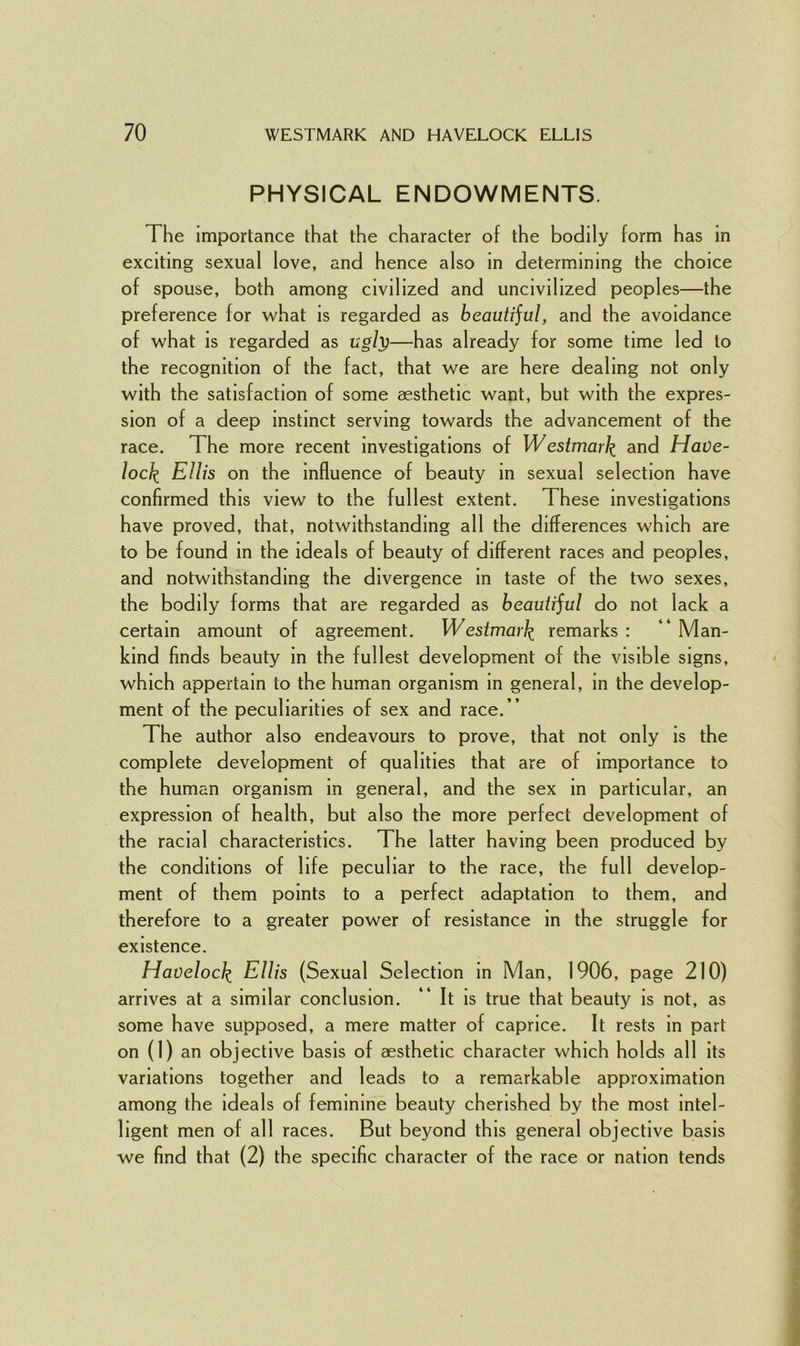 PHYSICAL ENDOWMENTS. The importance that the character of the bodily form has in exciting sexual love, and hence also in determining the choice of spouse, both among civilized and uncivilized peoples—the preference for what is regarded as beautijul, and the avoidance of what is regarded as ugly—has already for some time led to the recognition of the fact, that we are here dealing not only with the satisfaction of some aesthetic want, but with the expres- sion of a deep instinct serving towards the advancement of the race. The more recent investigations of Westmark and Have- lock EHis on the influence of beauty in sexual selection have confirmed this view to the fullest extent. These investigations have proved, that, notwithstanding all the differences which are to be found in the ideals of beauty of different races and peoples, and notwithstanding the divergence in taste of the two sexes, the bodily forms that are regarded as beautijul do not lack a certain amount of agreement. W estmark remarks : “ Man- kind finds beauty in the fullest development of the visible signs, which appertain to the human organism in general, in the develop- ment of the peculiarities of sex and race.” The author also endeavours to prove, that not only is the complete development of qualities that are of importance to the human organism in general, and the sex in particular, an expression of health, but also the more perfect development of the racial characteristics. The latter having been produced by the conditions of life peculiar to the race, the full develop- ment of them points to a perfect adaptation to them, and therefore to a greater power of resistance in the struggle for existence. Havelock Ellis (Sexual Selection in Man, 1906, page 210) arrives at a similar conclusion. It is true that beauty is not, as some have supposed, a mere matter of caprice. It rests in part on (1) an objective basis of aesthetic character which holds all its variations together and leads to a remarkable approximation among the ideals of feminine beauty cherished by the most intel- ligent men of all races. But beyond this general objective basis we find that (2) the specific character of the race or nation tends