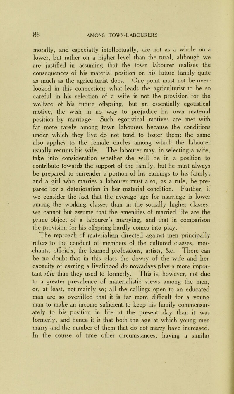 morally, and especially intellectually, are not as a whole on a lower, but rather on a higher level than the rural, although we are justified in assuming that the town labourer realises the consequences of his material position on his future family quite as much as the agriculturist does. One point must not be over- looked in this connection; what leads the agriculturist to be so careful in his selection of a wife is not the provision for the welfare of his future offspring, but an essentially egotistical motive, the wish in no way to prejudice his own material position by marriage. Such egotistical motives are met with far more rarely among town labourers because the conditions under which they live do not tend to foster them; the same also applies to the female circles among which the labourer usually recruits his wife. The labourer may, in selecting a wife, take into consideration whether she wi 11 be in a position to contribute towards the support of the family, but he must always be prepared to surrender a portion of his earnings to his family; and a girl who marries a labourer must also, as a rule, be pre- pared for a deterioration in her material condition. Further, if we consider the fact that the average age for marriage is lower among the working classes than in the socially higher classes, we cannot but assume that the amenities of married life are the prime object of a labourer’s marrying, and that in comparison the provision for his offspring hardly comes into play. The reproach of materialism directed against men principally refers to the conduct of members of the cultured classes, mer- chants, officials, the learned professions, artists, &c. There can be no doubt that in this class the dowry of the wife and her capacity of earning a livelihood do nowadays play a more impor- tant role than they used to formerly. This is, however, not due to a greater prevalence of materialistic views among the men, or, at least, not mainly so; all the callings open to an educated man are so overfilled that it is far more difficult for a young man to make an income sufficient to keep his family commensur- ately to his position in life at the present day than it was formerly, and hence it is that both the age at which young men marry and the number of them that do not marry have increased. In the course of time other circumstances, having a similar