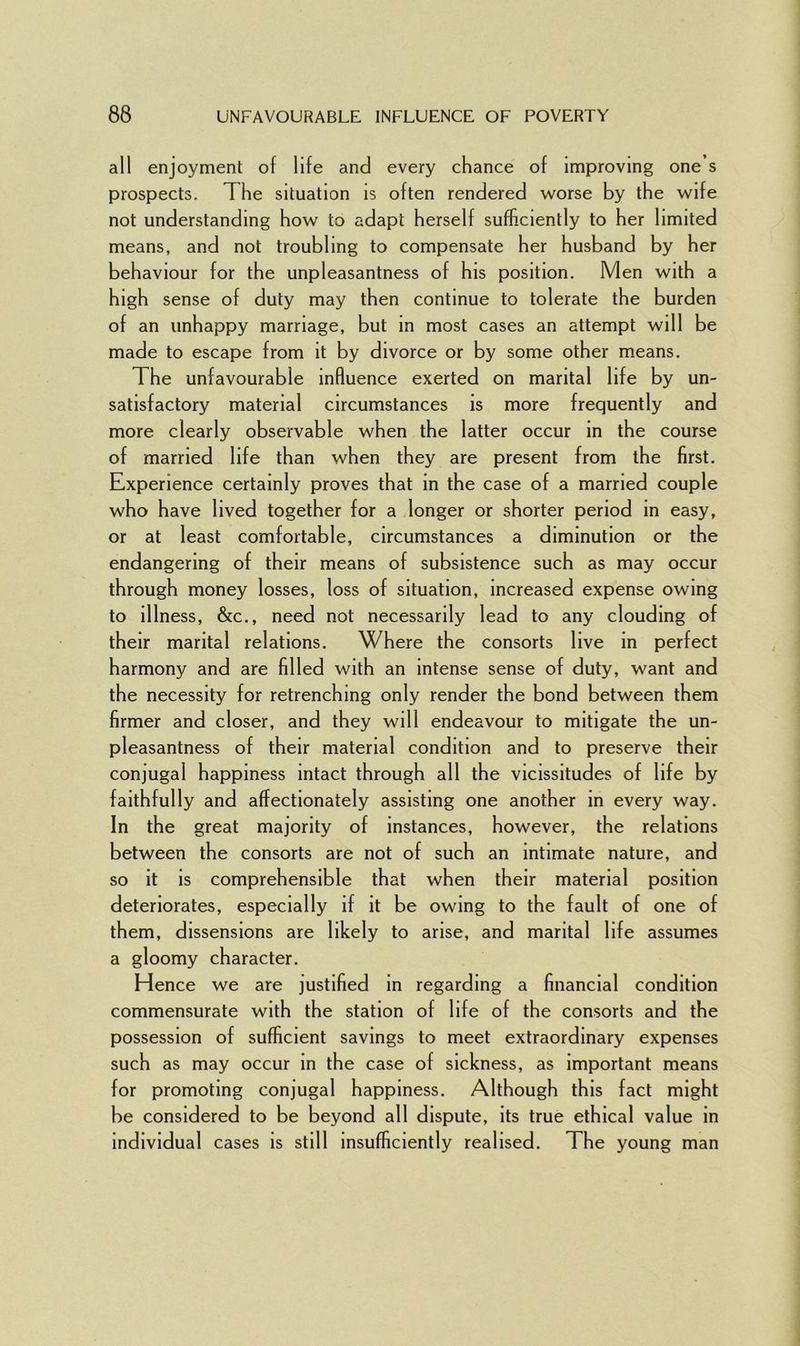 all enjoyment of life and every chance of improving one s prospects. The situation is often rendered worse by the wife not understanding how to adapt herself sufficiently to her limited means, and not troubling to compensate her husband by her behaviour for the unpleasantness of his position. Men with a high sense of duty may then continue to tolerate the burden of an unhappy marriage, but in most cases an attempt will be made to escape from it by divorce or by some other means. The unfavourable influence exerted on marital life by un- satisfactory material circumstances is more frequently and more clearly observable when the latter occur in the course of married life than when they are present from the first. Experience certainly proves that in the case of a married couple who have lived together for a longer or shorter period in easy, or at least comfortable, circumstances a diminution or the endangering of their means of subsistence such as may occur through money losses, loss of situation, increased expense owing to illness, &c., need not necessarily lead to any clouding of their marital relations. Where the consorts live in perfect harmony and are filled with an intense sense of duty, want and the necessity for retrenching only render the bond between them firmer and closer, and they will endeavour to mitigate the un- pleasantness of their material condition and to preserve their conjugal happiness intact through all the vicissitudes of life by faithfully and affectionately assisting one another in every way. In the great majority of instances, however, the relations between the consorts are not of such an intimate nature, and so it is comprehensible that when their material position deteriorates, especially if it be owing to the fault of one of them, dissensions are likely to arise, and marital life assumes a gloomy character. Hence we are justified in regarding a financial condition commensurate with the station of life of the consorts and the possession of sufficient savings to meet extraordinary expenses such as may occur in the case of sickness, as important means for promoting conjugal happiness. Although this fact might be considered to be beyond all dispute, its true ethical value in individual cases is still insufficiently realised. The young man