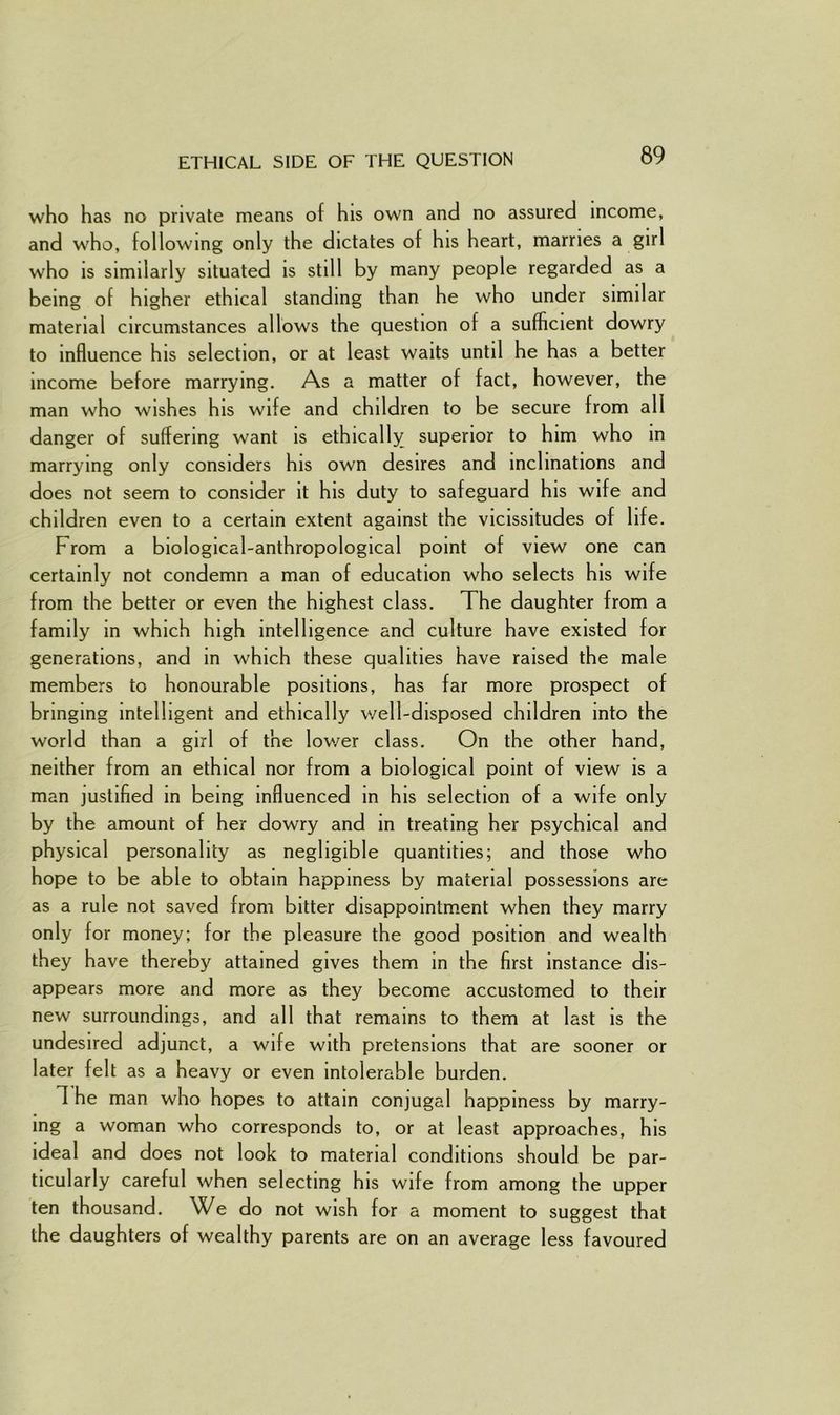 ETHICAL SIDE OF THE QUESTION who has no private means of his own and no assured income, and who, following only the dictates of his heart, marries a girl who is similarly situated is still by many people regarded as a being of higher ethical standing than he who under similar material circumstances allows the question of a sufficient dowry to influence his selection, or at least waits until he has a better income before marrying. As a matter of fact, however, the man who wishes his wife and children to be secure from all danger of suffering want is ethically superior to him who in marrying only considers his own desires and inclinations and does not seem to consider it his duty to safeguard his wife and children even to a certain extent against the vicissitudes of life. From a biological-anthropological point of view one can certainly not condemn a man of education who selects his wife from the better or even the highest class. The daughter from a family in which high intelligence and culture have existed for generations, and in which these qualities have raised the male members to honourable positions, has far more prospect of bringing intelligent and ethically well-disposed children into the world than a girl of the lower class. On the other hand, neither from an ethical nor from a biological point of view is a man justified in being influenced in his selection of a wife only by the amount of her dowry and in treating her psychical and physical personality as negligible quantities; and those who hope to be able to obtain happiness by material possessions are as a rule not saved from bitter disappointment when they marry only for money; for the pleasure the good position and wealth they have thereby attained gives them in the first instance dis- appears more and more as they become accustomed to their new surroundings, and all that remains to them at last is the undesired adjunct, a wife with pretensions that are sooner or later felt as a heavy or even intolerable burden. 1 he man who hopes to attain conjugal happiness by marry- ing a woman who corresponds to, or at least approaches, his ideal and does not look to material conditions should be par- ticularly careful when selecting his wife from among the upper ten thousand. We do not wish for a moment to suggest that the daughters of wealthy parents are on an average less favoured