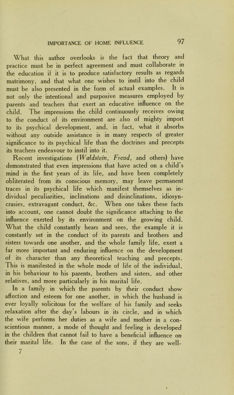 IMPORTANCE OF HOME INFLUENCE What this author overlooks is the fact that theory and practice must be in perfect agreement and must collaborate in the education if it is to produce satisfactory results as regards matrimony, and that what one wishes to instil into the child must be also presented in the form of actual examples. It is not only the intentional and purposive measures employed by parents and teachers that exert an educative influence on the child. The impressions the child continuously receives owing to the conduct of its environment are also of mighty import to its psychical development, and, in fact, what it absorbs without any outside assistance is in many respects of greater significance to its psychical life than the doctrines and precepts its teachers endeavour to instil into it. Recent investigations (Waldstein, Freud, and others) have demonstrated that even impressions that have acted on a child’s mind in the first years of its life, and have been completely obliterated from its conscious memory, may leave permanent traces in its psychical life which manifest themselves as in- dividual peculiarities, inclinations and disinclinations, idiosyn- crasies, extravagant conduct, &c. When one takes these facts into account, one cannot doubt the significance attaching to the influence exerted by its environment on the growing child. What the child constantly hears and sees, the example it is constantly set in the conduct of its parents and brothers and sisters towards one another, and the whole family life, exert a far more important and enduring influence on the development of its character than any theoretical teaching and precepts. This is manifested in the whole mode of life of the individual, in his behaviour to his parents, brothers and sisters, and other relatives, and more particularly in his marital life. In a family in which the parents by their conduct show affection and esteem for one another, in which the husband is ever loyally solicitous for the welfare of his family and seeks relaxation after the day’s labours in its circle, and in which the wife performs her duties as a wife and mother in a con- scientious manner, a mode of thought and feeling is developed in the children that cannot fail to have a beneficial influence on their marital life. In the case of the sons, if they are well-