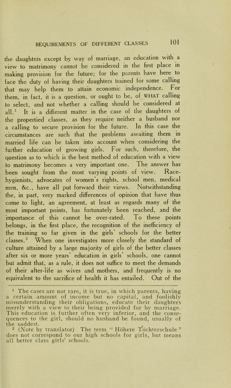 REQUIREMENTS OF DIFFERENT CLASSES the daughters except by way of marriage, an education with a view' to matrimony cannot be considered in the first place in making provision for the future; for the parents have here to face the duty of having their daughters trained for some calling that may help them to attain economic independence. For them, in fact, it is a question, or ought to be, ol WHAT calling to select, and not whether a calling should be considered at all.1 It is a different matter in the case of the daughters of the propertied classes, as they require neither a husband nor a calling to secure provision for the future. In this case the circumstances are such that the problems awaiting them in married life can be taken into account when considering the further education of growing girls. For such, therefore, the question as to which is the best method of education with a view to matrimony becomes a very important one. The answer has been sought from the most varying points of view. Race- hygienists, advocates of women’s rights, school men, medical men, &c., have all put forward their view's. Notwithstanding the, in part, very marked differences of opinion that have thus come to light, an agreement, at least as regards many of the most important points, has fortunately been reached, and the importance of this cannot be over-rated. To these points belongs, in the first place, the recognition of the inefficiency of the training so far given in the girls’ schools for the better classes.2 When one investigates more closely the standard of culture attained by a large majority of girls of the better classes after six or more years’ education in girls’ schools, one cannot but admit that, as a rule, it does not suffice to meet the demands of their after-life as wives and mothers, and frequently is no equivalent to the sacrifice of health it has entailed. Out of the 1 The cases are not rare, it is true, in which parents, having a certain amount of income but no capital, and foolishly misunderstanding their obligations, educate their daughters merely with a view' to their being provided for by marriage. This education is further often very inferior, and the conse- quences to the girl, should no husband be found, usually of the saddest. 2 (Note by translator) The term “ Hohere Tochterschule ” does not correspond to our high schools for girls, but means all better class girls’ schools.