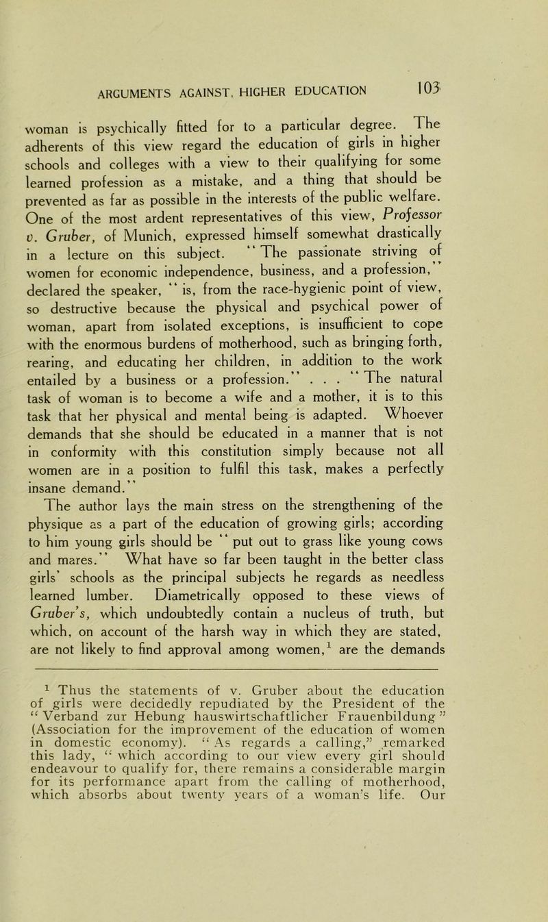 ARGUMENTS AGAINST, HIGHER EDUCATION woman is psychically fitted for to a particular degree. The adherents of this view regard the education of girls in higher schools and colleges with a view to their qualifying for some learned profession as a mistake, and a thing that should be prevented as far as possible in the interests of the public welfare. One of the most ardent representatives of this view, Projessoi v. Gruber, of Munich, expressed himself somewhat drastically in a lecture on this subject. The passionate striving of women for economic independence, business, and a profession, declared the speaker, “ is, from the race-hygienic point of view, so destructive because the physical and psychical power of woman, apart from isolated exceptions, is insufficient to cope with the enormous burdens of motherhood, such as bringing forth, rearing, and educating her children, in addition to the work entailed by a business or a profession. . . . The natural task of woman is to become a wife and a mother, it is to this task that her physical and mental being is adapted. Whoever demands that she should be educated in a manner that is not in conformity with this constitution simply because not all women are in a position to fulfil this task, makes a perfectly insane demand.’ t he author lays the mam stress on the strengthening of the physique as a part of the education of growing girls; according to him young girls should be “ put out to grass like young cows and mares.” What have so far been taught in the better class girls’ schools as the principal subjects he regards as needless learned lumber. Diametrically opposed to these views of Gruber’s, which undoubtedly contain a nucleus of truth, but which, on account of the harsh way in which they are stated, are not likely to find approval among women,1 are the demands 1 Thus the statements of v. Gruber about the education of girls were decidedly rejmdiated by the President of the “ Verband zur Hebung hauswirtschaftlicher Frauenbildung ” (Association for the improvement of the education of women in domestic economy). “ As regards a calling,” remarked this lady, “ which according to our view every girl should endeavour to qualify for, there remains a considerable margin for its performance apart from the calling of motherhood, which absorbs about twenty years of a woman’s life. Our