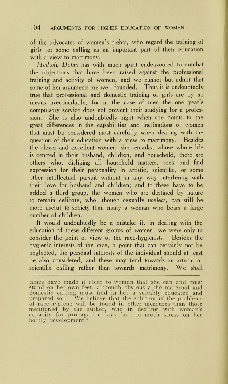 of the advocates of women’s rights, who regard the training of girls for some calling as an important part of their education with a view to matrimony. Hedwig Dohm has with much spirit endeavoured to combat the objections that have been raised against the professional training and activity of women, and we cannot but admit that some of her arguments are well founded. Thus it is undoubtedly true that professional and domestic training of girls are by no means irreconcilable, for in the case of men the one year s compulsory service does not prevent their studying for a profes- sion. She is also undoubtedly right when she points to the great differences in the capabilities and inclinations of women that must be considered most carefully when dealing with the question of their education with a view to matrimony. Besides the clever and excellent women, she remarks, whose whole life is centred in their husband, children, and household, there are others who, disliking all household matters, seek and find expression for their personality in artistic, scientific, or some other intellectual pursuit without in any way interfering with their love for husband and children; and to these have to be added a third group, the women who are destined by nature to remain celibate, who, though sexually useless, can still be more useful to society than many a woman who bears a large number of children. It would undoubtedly be a mistake if, in dealing with the education of these different groups of women, we were only to consider the point of view of the race-hygienists. Besides the hygienic interests of the race, a point that can certainly not be neglected, the personal interests of the individual should at least be also considered, and these may tend towards an artistic or scientific calling rather than towards matrimony. We shall times have made it clear to woman that she can and must stand on her own feet, although obviously the maternal and domestic calling must find in her a suitably educated and prepared soil. We believe that the solution of the problems of race-hygiene will be found in other measures than those mentioned by the author, who in dealing with woman’s capacity for propagation lays far too much stress on her bodily development.3’