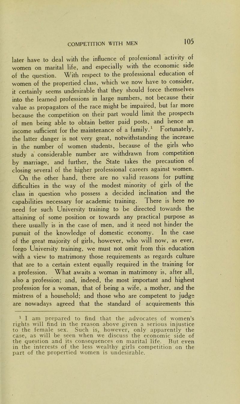 COMPETITION WITH MEN later have to deal with the influence of professional activity of women on marital life, and especially with the economic side of the question. With respect to the professional education of women of the propertied class, which we now have to consider, it certainly seems undesirable that they should force themselves into the learned professions in large numbers, not because their value as propagators of the race might be impaired, but far more because the competition on their part would limit the prospects of men being able to obtain better paid posts, and lienee an income sufficient for the maintenance of a family. Fortunately, the latter danger is not very great, notwithstanding the increase in the number of women students, because of the girls who study a considerable number are withdrawn from competition by marriage, and further, the State takes the precaution of closing several of the higher professional careers against women. On the other hand, there are no valid reasons for putting difficulties in the way of the modest minority of girls of the class in question who possess a decided inclination and the capabilities necessary for academic training. There is here no need for such University training to be directed towards the attaining of some position or towards any practical purpose as there usually is in the case of men, and it need not hinder the pursuit of the knowledge of domestic economy. In the case of the great majority of girls, however, who will now, as ever, forgo University training, we must not omit from this education with a view to matrimony those requirements as regards culture that are to a certain extent equally required in the training for a profession. What awaits a woman in matrimony is, after all, also a profession; and, indeed, the most important and highest profession for a woman, that of being a wife, a mother, and the mistress of a household; and those who are competent to judge are nowadays agreed that the standard of acquirements this 1 I am prepared to find that the advocates of women’s rights will find in the reason above given a serious injustice to the female sex. Such is, however, only apparently the case, as will be seen when we discuss the economic side of the question and its consequences on marital life. But even in the interests of the less wealthy girls competition on the part of the propertied women is undesirable.