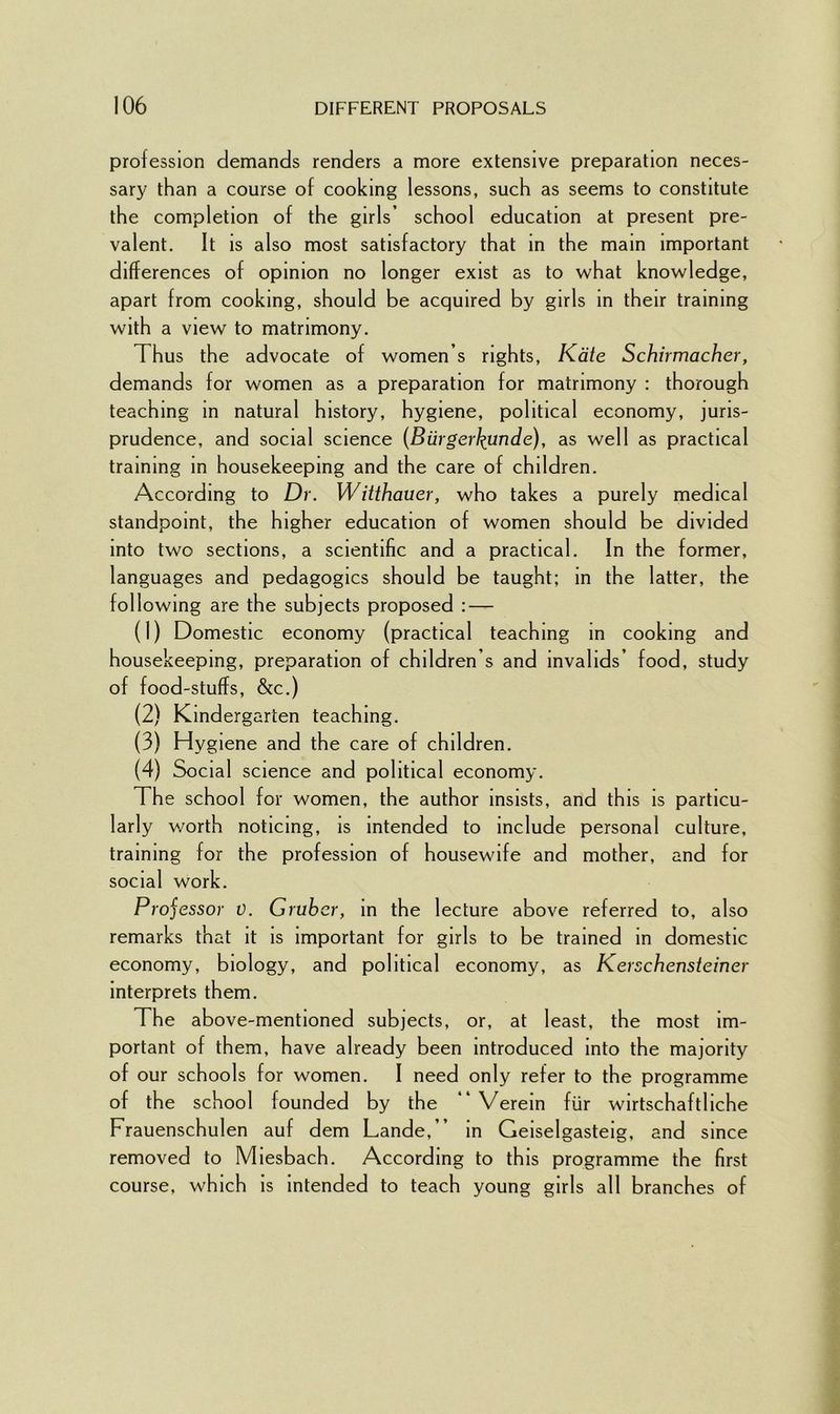 profession demands renders a more extensive preparation neces- sary than a course of cooking lessons, such as seems to constitute the completion of the girls’ school education at present pre- valent. It is also most satisfactory that in the main important differences of opinion no longer exist as to what knowledge, apart from cooking, should be acquired by girls in their training with a view to matrimony. Thus the advocate of women’s rights, Kate Schirmacher, demands for women as a preparation for matrimony : thorough teaching in natural history, hygiene, political economy, juris- prudence, and social science (Biirgerkimde), as well as practical training in housekeeping and the care of children. According to Dr. Witthauer, who takes a purely medical standpoint, the higher education of women should be divided into two sections, a scientific and a practical. In the former, languages and pedagogics should be taught; in the latter, the following are the subjects proposed : — (1) Domestic economy (practical teaching in cooking and housekeeping, preparation of children s and invalids’ food, study of food-stuffs, &c.) (2) Kindergarten teaching. (3) Hygiene and the care of children. (4) Social science and political economy. The school for women, the author insists, and this is particu- larly worth noticing, is intended to include personal culture, training for the profession of housewife and mother, and for social work. Projessor 0. Gruber, in the lecture above referred to, also remarks that it is important for girls to be trained in domestic economy, biology, and political economy, as Kerschensteiner interprets them. The above-mentioned subjects, or, at least, the most im- portant of them, have already been introduced into the majority of our schools for women. I need only refer to the programme of the school founded by the “ Verein fur wirtschaftliche Frauenschulen auf dem Lande,” in Geiselgasteig, and since removed to Miesbach. According to this programme the first course, which is intended to teach young girls all branches of