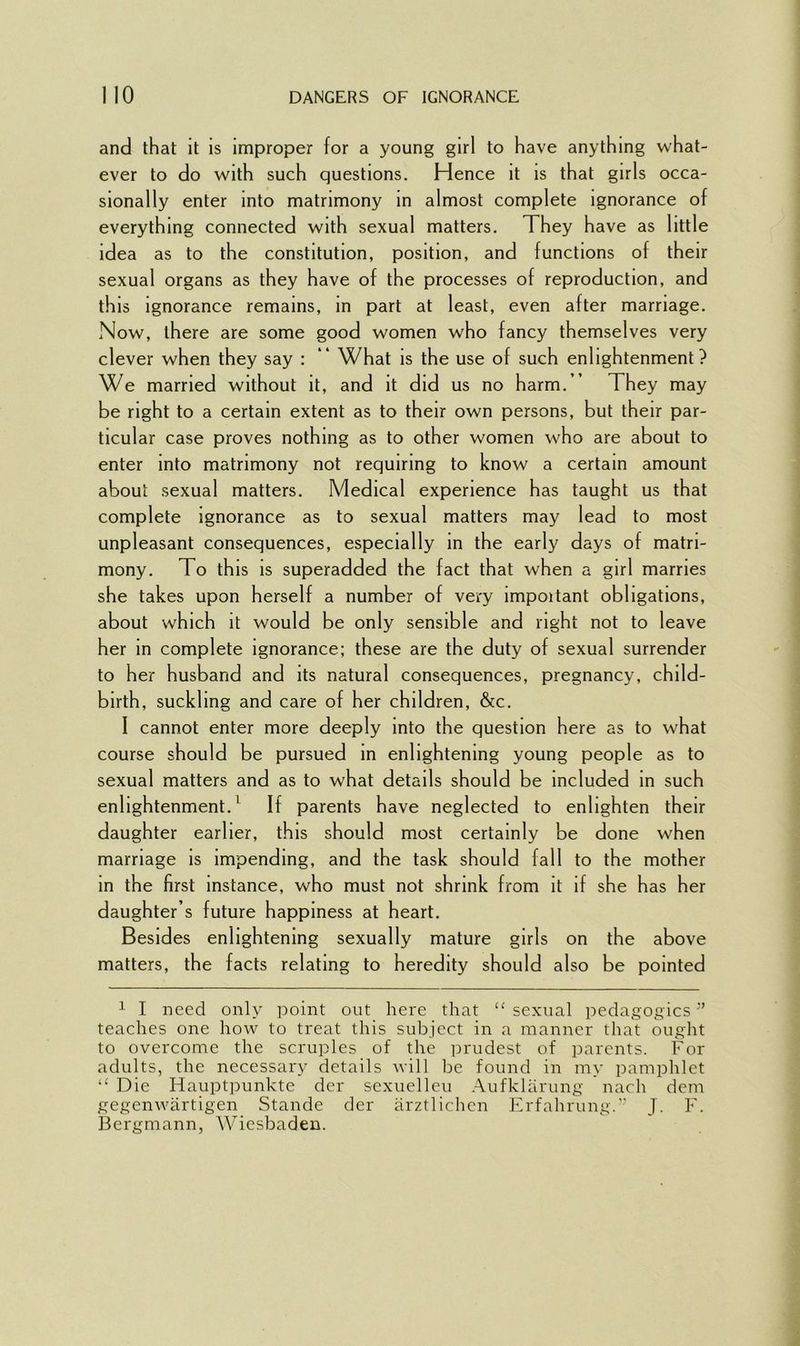 and that it is improper for a young girl to have anything what- ever to do with such questions. Hence it is that girls occa- sionally enter into matrimony in almost complete ignorance of everything connected with sexual matters. They have as little idea as to the constitution, position, and functions of their sexual organs as they have of the processes of reproduction, and this ignorance remains, in part at least, even after marriage. Now, there are some good women who fancy themselves very clever when they say : 4 What is the use of such enlightenment? We married without it, and it did us no harm.” They may be right to a certain extent as to their own persons, but their par- ticular case proves nothing as to other women who are about to enter into matrimony not requiring to know a certain amount about sexual matters. Medical experience has taught us that complete ignorance as to sexual matters may lead to most unpleasant consequences, especially in the early days of matri- mony. To this is superadded the fact that when a girl marries she takes upon herself a number of very impoitant obligations, about which it would be only sensible and right not to leave her in complete ignorance; these are the duty of sexual surrender to her husband and its natural consequences, pregnancy, child- birth, suckling and care of her children, &c. I cannot enter more deeply into the question here as to what course should be pursued in enlightening young people as to sexual matters and as to what details should be included in such enlightenment.1 If parents have neglected to enlighten their daughter earlier, this should most certainly be done when marriage is impending, and the task should fall to the mother in the first instance, who must not shrink from it if she has her daughter’s future happiness at heart. Besides enlightening sexually mature girls on the above matters, the facts relating to heredity should also be pointed 1 I need only point out here that “ sexual pedagogics ” teaches one how to treat this subject in a manner that ought to overcome the scruples of the prudest of parents. For adults, the necessary details will be found in my pamphlet “ Die Hauptpunkte dcr sexuelleu Aufklarung nach denr gegenwiirtigen Stande der arztlichen Erfahrung.” J. F. Bergmann, Wiesbaden.