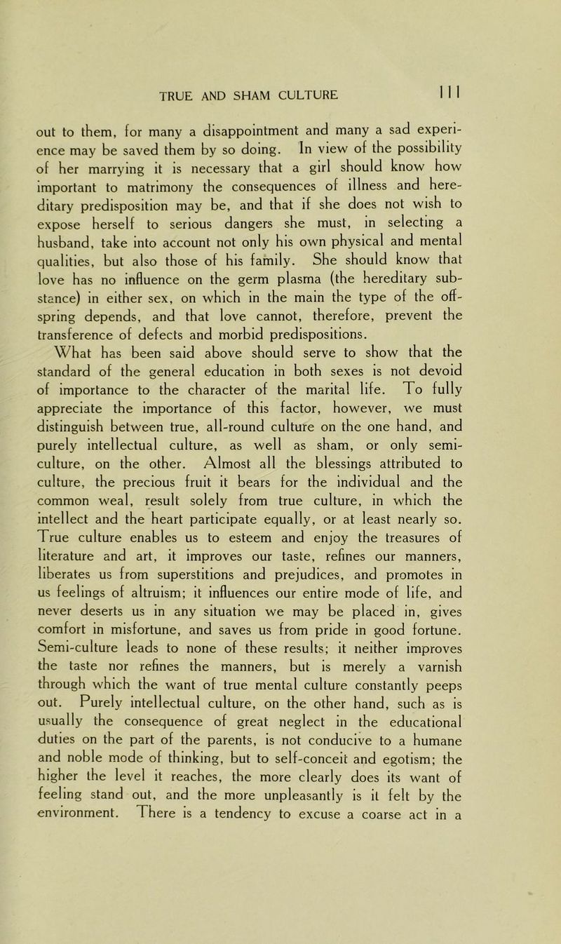 TRUE AND SHAM CULTURE out to them, for many a disappointment and many a sad experi- ence may be saved them by so doing. In view of the possibility of her marrying it is necessary that a girl should know how important to matrimony the consequences of illness and here- ditary predisposition may be, and that if she does not wish to expose herself to serious dangers she must, in selecting a husband, take into account not only his own physical and mental qualities, but also those of his family. She should know that love has no influence on the germ plasma (the hereditary sub- stance) in either sex, on which in the main the type of the off- spring depends, and that love cannot, therefore, prevent the transference of defects and morbid predispositions. What has been said above should serve to show that the standard of the general education in both sexes is not devoid of importance to the character of the marital life. To fully appreciate the importance of this factor, however, we must distinguish between true, all-round culture on the one hand, and purely intellectual culture, as well as sham, or only semi- culture, on the other. Almost all the blessings attributed to culture, the precious fruit it bears for the individual and the common weal, result solely from true culture, in which the intellect and the heart participate equally, or at least nearly so. True culture enables us to esteem and enjoy the treasures of literature and art, it improves our taste, refines our manners, liberates us from superstitions and prejudices, and promotes in us feelings of altruism; it influences our entire mode of life, and never deserts us in any situation we may be placed in, gives comfort in misfortune, and saves us from pride in good fortune. Semi-culture leads to none of these results; it neither improves the taste nor refines the manners, but is merely a varnish through which the want of true mental culture constantly peeps out. Purely intellectual culture, on the other hand, such as is usually the consequence of great neglect in the educational duties on the part of the parents, is not conducive to a humane and noble mode of thinking, but to self-conceit and egotism; the higher the level it reaches, the more clearly does its want of feeling stand out, and the more unpleasantly is it felt by the environment. There is a tendency to excuse a coarse act in a