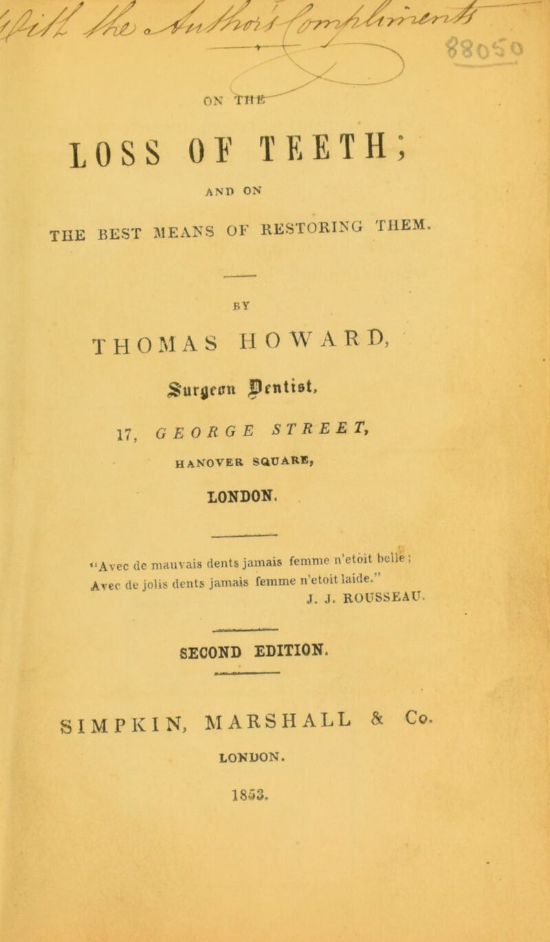x\ loss ov teeth; AND ON tiie best means oe restoring them. BY T H O M AS HO W A R D, (SuryctJn Pcntist. 17, GEORGE STREET, HANOVER SaUARE, LONDON. Avec de mauvais dents jamais femme n etoit beile ; Avec de jolis dents jamais femme n’etoitlaide. J. J. ROUSSEAU. SECOND EDITION. S I M P K I N, MARSHALL & Co. LONDON. 1853.