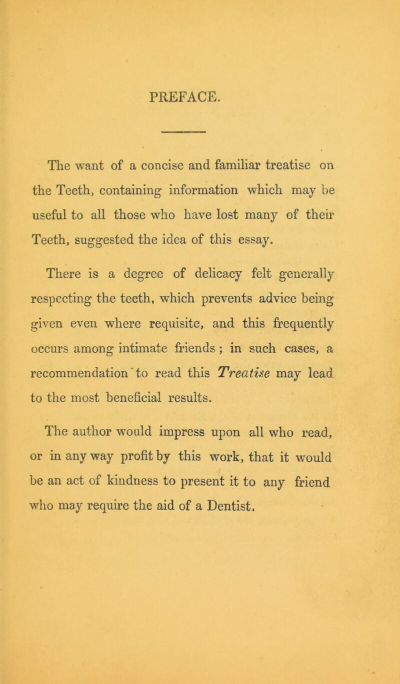 PREFACE. The want of a concise and familiar treatise on the Teeth, containing information which may be useful to all those who have lost many of their Teeth, suggested the idea of this essay. There is a degree of delicacy felt generally respecting the teeth, which prevents advice being given even where requisite, and this frequently occurs among intimate friends ; in such cases, a recommendation ‘ to read this Treatise may lead to the most beneficial results. The author would impress upon all who read, or in any way profit by this work, that it would be an act of kindness to present it to any friend who may require the aid of a Dentist.
