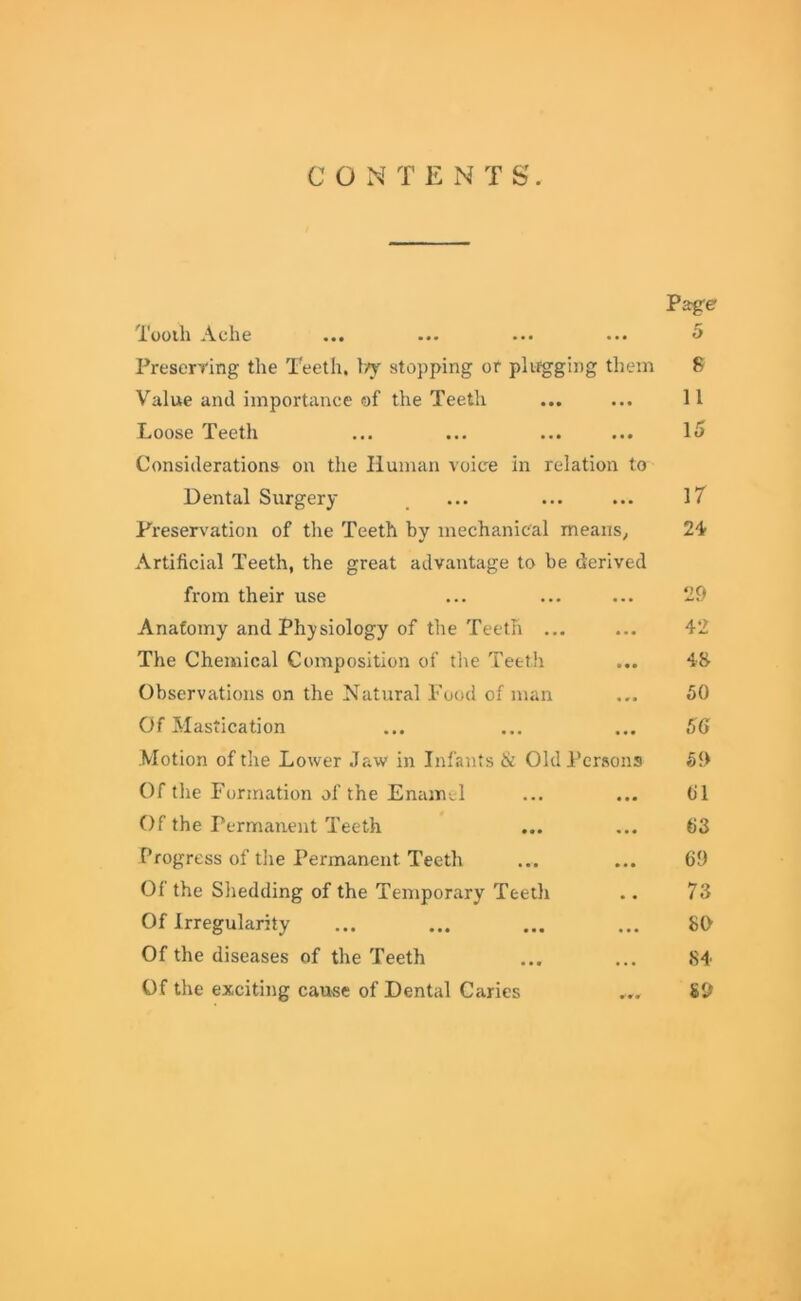 C O N T E N T S. Page Tooth Ache ... ... ... ... 5 Preserving the Teeth, tyy stopping or plugging them 8 Value and importance of the Teeth ... ... 11 Loose Teeth ... ... ... ... 15 Considerations on the Human voice in relation to Dental Surgery ... ... ... 17 Preservation of the Teeth by mechanical means, 24 Artificial Teeth, the great advantage to be derived from their use ... ... ... 29 Anatomy and Physiology of the Teeth ... ... 42 The Chemical Composition of the Teeth ... 48 Observations on the Natural Food of man ... 50 Of Mastication ... ... ... 56 Motion of the Lower Jaw in Infants & Old Persons 59 Of the Formation of the Enamel ... ... 61 Of the Permanent Teeth ... ... 63 Progress of the Permanent Teeth ... ... 69 Of the Shedding of the Temporary Teeth .. 73 Of Irregularity ... ... ... ... 89 Of the diseases of the Teeth ... ... 84 Of the exciting cause of Dental Caries ... 89