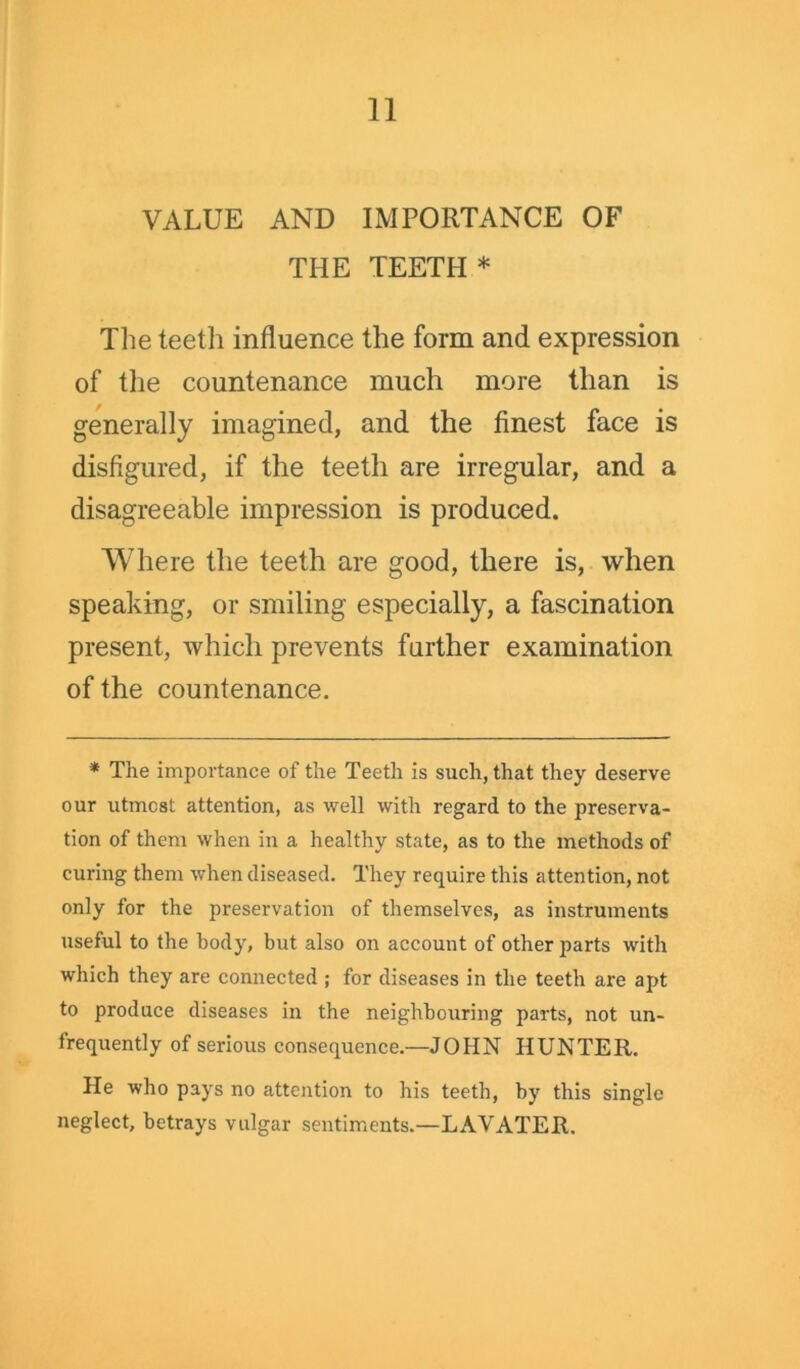 VALUE AND IMPORTANCE OF THE TEETH* The teeth influence the form and expression of the countenance much more than is generally imagined, and the finest face is disfigured, if the teeth are irregular, and a disagreeable impression is produced. Where the teeth are good, there is, when speaking, or smiling especially, a fascination present, which prevents further examination of the countenance. * The importance of the Teeth is such, that they deserve our utmost attention, as well with regard to the preserva- tion of them when in a healthy state, as to the methods of curing them when diseased. They require this attention, not only for the preservation of themselves, as instruments useful to the body, but also on account of other parts with which they are connected ; for diseases in the teeth are apt to produce diseases in the neighbouring parts, not un- frequently of serious consequence.—JOHN HUNTER. He who pays no attention to his teeth, by this single neglect, betrays vulgar sentiments.—LAVATER.