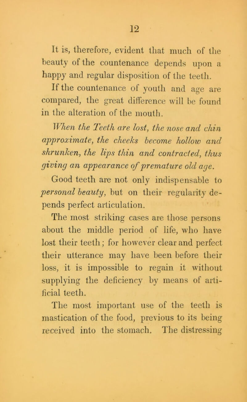 it is, therefore, evident that much of the beauty ol the countenance depends upon a happy and regular disposition of the teeth. If the countenance of youth and age are compared, the great difference will be found in the alteration of the mouth. When the Teeth are lost, the nose and chin approximate, the cheeks become hollow and shrunken, the lips thin and contracted, thus giving an appearance of premature old age. Good teeth are not only indispensable to personal beauty, but on their regularity de- pends perfect articulation. The most striking cases are those persons about the middle period of life, who have lost their teeth; for however clear and perfect their utterance may have been before their loss, it is impossible to regain it without supplying the deficiency by means of arti- ficial teeth. The most important use of the teeth is mastication of the food, previous to its being received into the stomach. The distressing