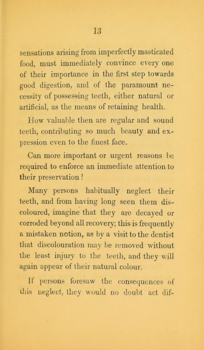sensations arising from imperfectly masticated food, must immediately convince every one of their importance in the first step towards good digestion, and of the paramount ne- cessity of possessing teeth, either natural or artificial, as the means of retaining health. How valuable then are regular and sound teeth, contributing so much beauty and ex- pression even to the finest face. Can more important or urgent reasons be required to enforce an immediate attention to their preservation 1 Many persons habitually neglect their teeth, and from having long seen them dis- coloured, imagine that they are decayed or corroded beyond all recovery; this is frequently a mistaken notion, as by a visit to the dentist that discolouration may be removed without the least injury to the teeth, and they will again appear of their natural colour. II persons foresaw the consequences of this neglect, they would no doubt act dif-