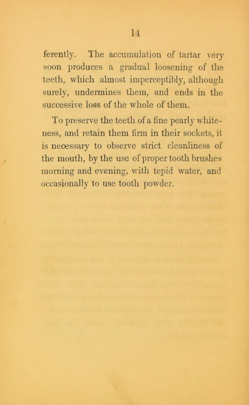 ferently. The accumulation of tartar very soon produces a gradual loosening of the teeth, which almost imperceptibly, although surely, undermines them, and ends in the successive loss of the whole of them. To preserve the teeth of a fine pearly white- ness, and retain them firm in their sockets, it is necessary to observe strict cleanliness of the mouth, by the use of proper tooth brushes morning and evening, with tepid water, and occasionally to use tooth powder.