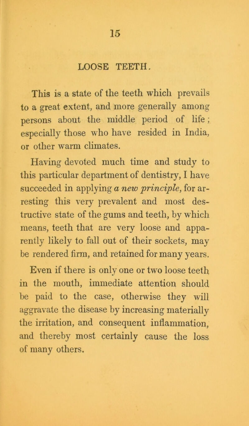 LOOSE TEETH. This is a state of the teeth which prevails to a great extent, and more generally among persons about the middle period of life; especially those who have resided in India, or other warm climates. Having devoted much time and study to this particular department of dentistry, I have succeeded in applying a new principle, for ar- resting this very prevalent and most des- tructive state of the gums and teeth, by which means, teeth that are very loose and appa- rently likely to fall out of their sockets, may be rendered firm, and retained for many years. Even if there is only one or two loose teeth in the mouth, immediate attention should be paid to the case, otherwise they will aggravate the disease by increasing materially the irritation, and consequent inflammation, and thereby most certainly cause the loss of many others.