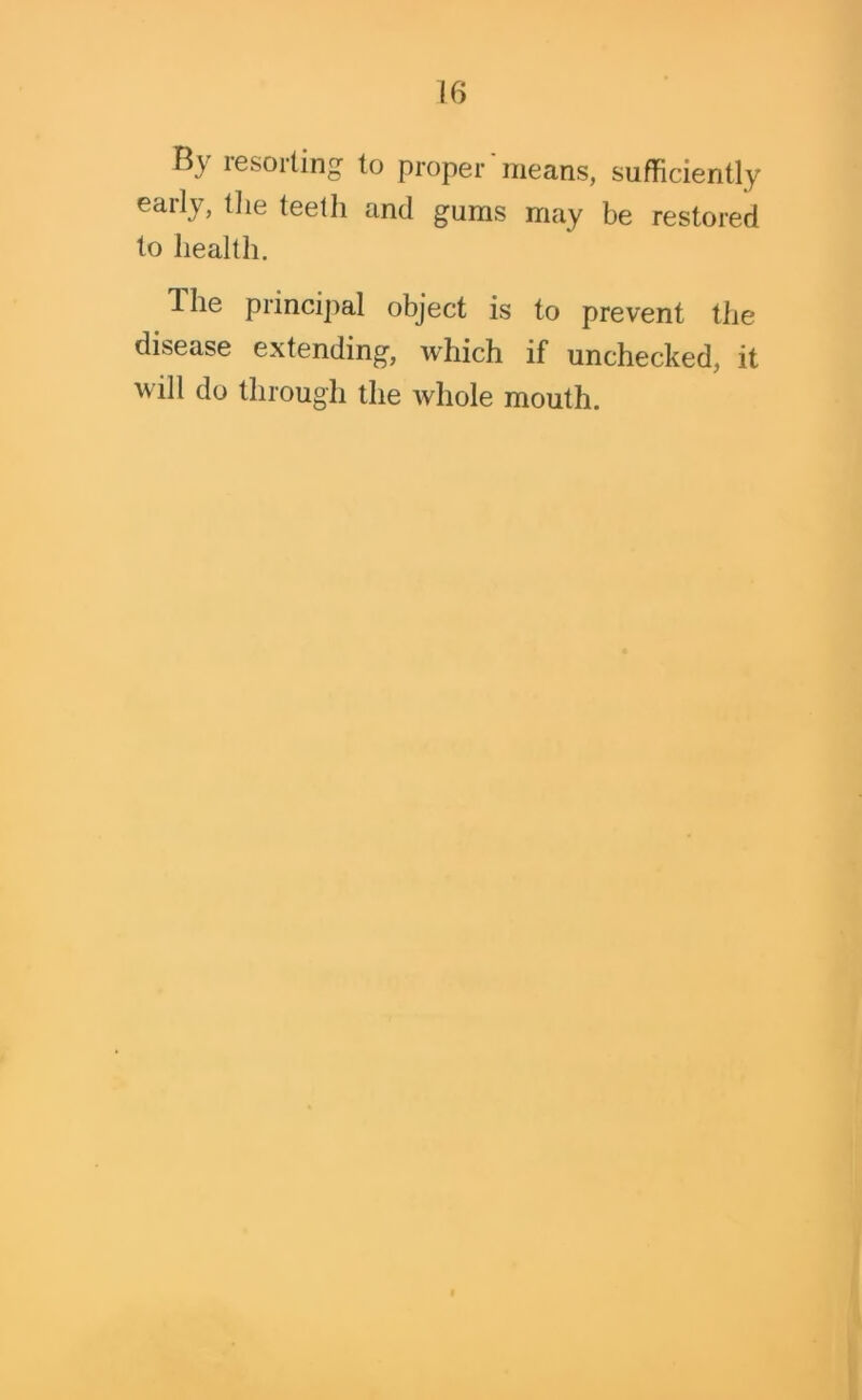 B\ lesorting to proper means, sufficiently early, the teeth and gums may be restored to health. The principal object is to prevent the disease extending, which if unchecked, it will do through the whole mouth.