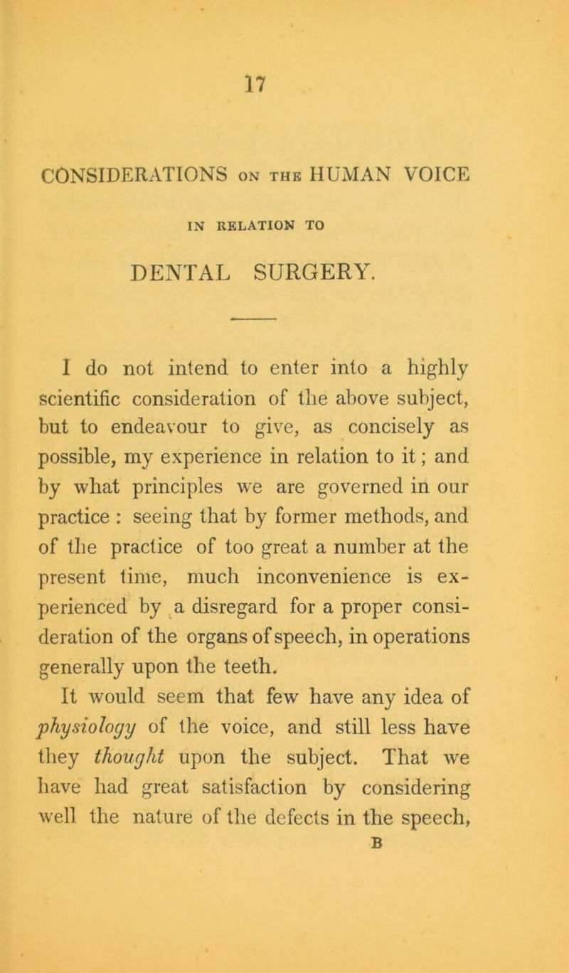 CONSIDERATIONS on the HUMAN VOICE IN RELATION TO DENTAL SURGERY. I do not intend to enter into a highly scientific consideration of the above subject, but to endeavour to give, as concisely as possible, my experience in relation to it; and by what principles we are governed in our practice : seeing that by former methods, and of the practice of too great a number at the present time, much inconvenience is ex- perienced by a disregard for a proper consi- deration of the organs of speech, in operations generally upon the teeth. It would seem that few have any idea of physiology of the voice, and still less have they thought upon the subject. That we have had great satisfaction by considering well the nature of the defects in the speech, B