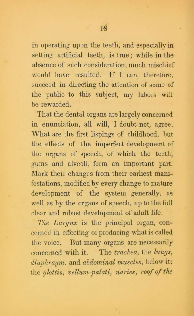 in operating upon the teeth, and especially in setting artificial teeth, is true; while in the absence of such consideration, much mischief would have resulted. If I can, therefore, succeed in directing the attention of some of the public to this subject, my labors will be rewarded. That the dental organs are largely concerned in enunciation, all will, I doubt not, agree. What are the first lispings of childhood, but the effects of the imperfect development of the organs of speech, of which the teeth, gums and alveoli, form an important part. Mark their changes from their earliest mani- festations, modified by every change to mature development of the system generally, as well as by the organs of speech, up to the full clear and robust development of adult life. The Larynx is the principal organ, con- cerned in effecting or producing what is called the voice. But many organs are necessarily concerned with it. The trachea, the lungs, diaphragm, and abdominal muscles, below it: the glottis, vellum-palati, naries, roof of the