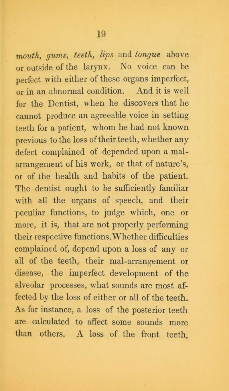 mouth, gums, teeth, lips and tongue above or outside of the larynx. No voice can be perfect with either of these organs imperfect, or in an abnormal condition. And it is well for the Dentist, when he discovers that lie cannot produce an agreeable voice in setting teeth for a patient, whom he had not known previous to the loss of their teeth, whether any defect complained of depended upon a mal- arrangement of his work, or that of nature’s, or of the health and habits of the patient. The dentist ought to be sufficiently familiar with all the organs of speech, and their peculiar functions, to judge which, one or more, it is, that are not properly performing their respective functions. Whether difficulties complained of, depend upon a loss of any or all of the teeth, their mal-arrangement or disease, the imperfect development of the alveolar processes, w hat sounds are most af- fected by the loss of either or all of the teeth. As for instance, a loss of the posterior teeth are calculated to affect some sounds more than others. A loss of the front teeth,