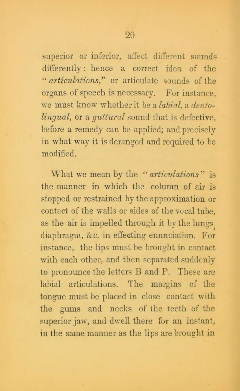 superior or inferior, affect different sounds differently: hence a correct idea of the “ articulations’' or articulate sounds of the organs of speech is necessary. For instance, we must know whether it be a labial, a dento- lingual, or a guttural sound that is defective, before a remedy can be applied; and precisely in what way it is deranged and required to be modified. What we mean by the “ articulations ” is the manner in which the column of air is stopped or restrained by the approximation or contact of the walls or sides of the vocal tube, as the air is impelled through it by the lungs^ diaphragm, &c. in effecting enunciation. For instance, the lips must be brought in contact with each other, and then separated suddenly to pronounce the letters B and P. These are labial articulations. The margins of the tongue must be placed in close contact with the gums and necks of the teeth of the superior jaw, and dwell there for an instant, in the same manner as the lips are brought in