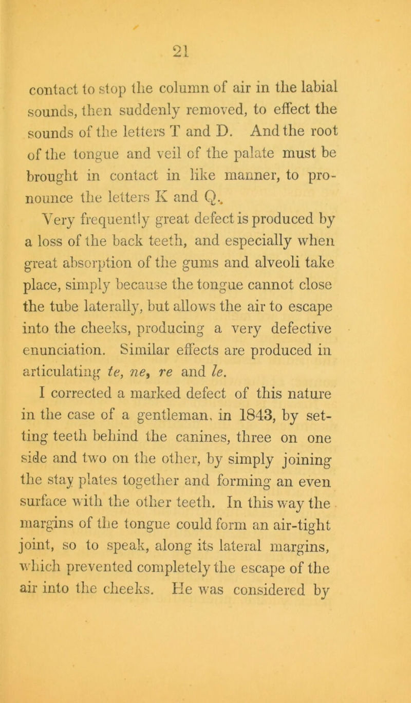 contact to stop the column of air in the labial sounds, then suddenly removed, to effect the sounds of the letters T and D. And the root of the tongue and veil of the palate must be brought in contact in like manner, to pro- nounce the letters K and Q.. Very frequently great defect is produced by a loss of the back teeth, and especially when great absorption of the gums and alveoli take place, simply because the tongue cannot close the tube laterally, but allows the air to escape into the cheeks, producing a very defective enunciation. Similar effects are produced in articulating te, ne, re and le. I corrected a marked defect of this nature in the case of a gentleman, in 1843, by set- ting teeth behind the canines, three on one side and two on the other, by simply joining the stay plates together and forming an even surface with the other teeth. In this way the margins of the tongue could form an air-tight joint, so to speak, along its lateral margins, which prevented completely the escape of the air into the cheeks. He was considered b}^