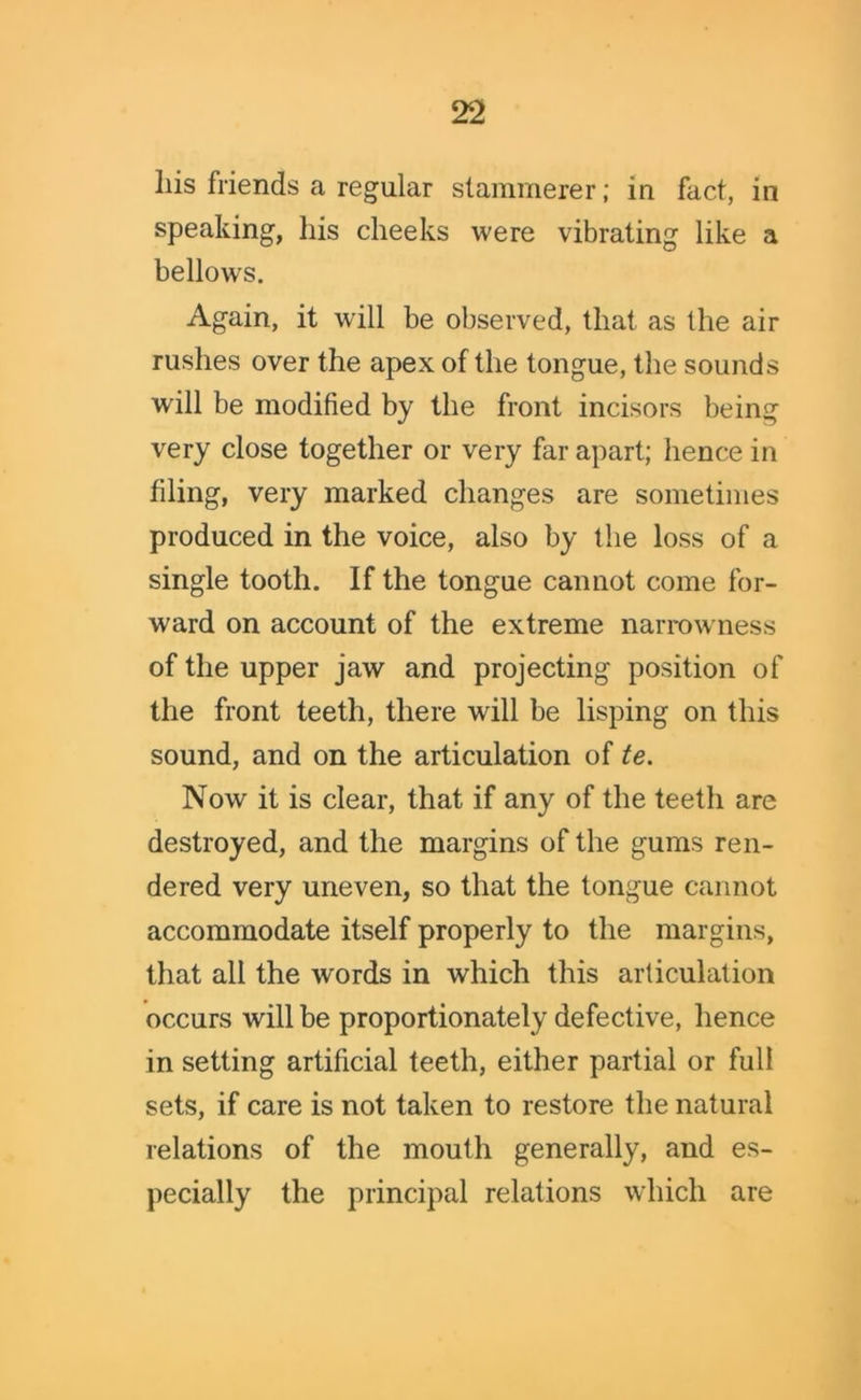 liis friends a regular stammerer; in fact, in speaking, liis cheeks were vibrating like a bellows. Again, it will be observed, that as the air rushes over the apex of the tongue, the sounds will be modified by the front incisors being very close together or very far apart; hence in filing, very marked changes are sometimes produced in the voice, also by the loss of a single tooth. If the tongue cannot come for- ward on account of the extreme narrowness of the upper jaw and projecting position of the front teeth, there will be lisping on this sound, and on the articulation of te. Now it is clear, that if any of the teeth are destroyed, and the margins of the gums ren- dered very uneven, so that the tongue cannot accommodate itself properly to the margins, that all the words in which this articulation occurs will be proportionately defective, hence in setting artificial teeth, either partial or full sets, if care is not taken to restore the natural relations of the mouth generally, and es- pecially the principal relations which are