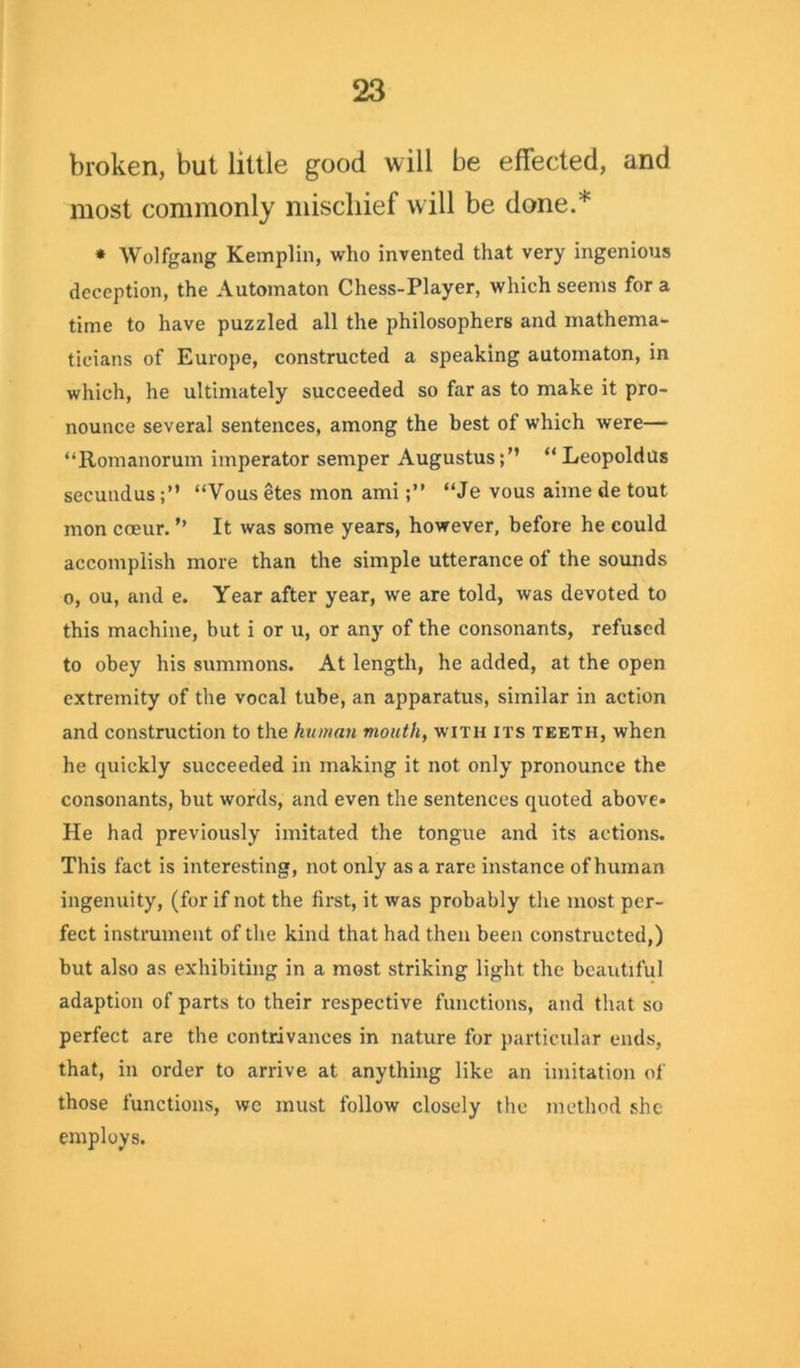 broken, but little good will be effected, and most commonly mischief will be done.* * Wolfgang Kemplin, who invented that very ingenious deception, the Automaton Chess-Player, which seems for a time to have puzzled all the philosophers and mathema- ticians of Europe, constructed a speaking automaton, in which, he ultimately succeeded so far as to make it pro- nounce several sentences, among the best of which were— “Romanorum imperator semper Augustus;” “Leopoldus secundus;” “Vous etes mon ami“Je vous aime de tout mon cceur. ’’ It was some years, however, before he could accomplish more than the simple utterance of the sounds o, ou, and e. Year after year, we are told, was devoted to this machine, but i or u, or any of the consonants, refused to obey his summons. At length, he added, at the open extremity of the vocal tube, an apparatus, similar in action and construction to the human mouth, with its teeth, when he quickly succeeded in making it not only pronounce the consonants, but words, and even the sentences quoted above* He had previously imitated the tongue and its actions. This fact is interesting, not only as a rare instance of human ingenuity, (for if not the first, it was probably the most per- fect instrument of the kind that had then been constructed,) but also as exhibiting in a most striking light the beautiful adaption of parts to their respective functions, and that so perfect are the contrivances in nature for particular ends, that, in order to arrive at anything like an imitation of those functions, we must follow closely the method she employs.