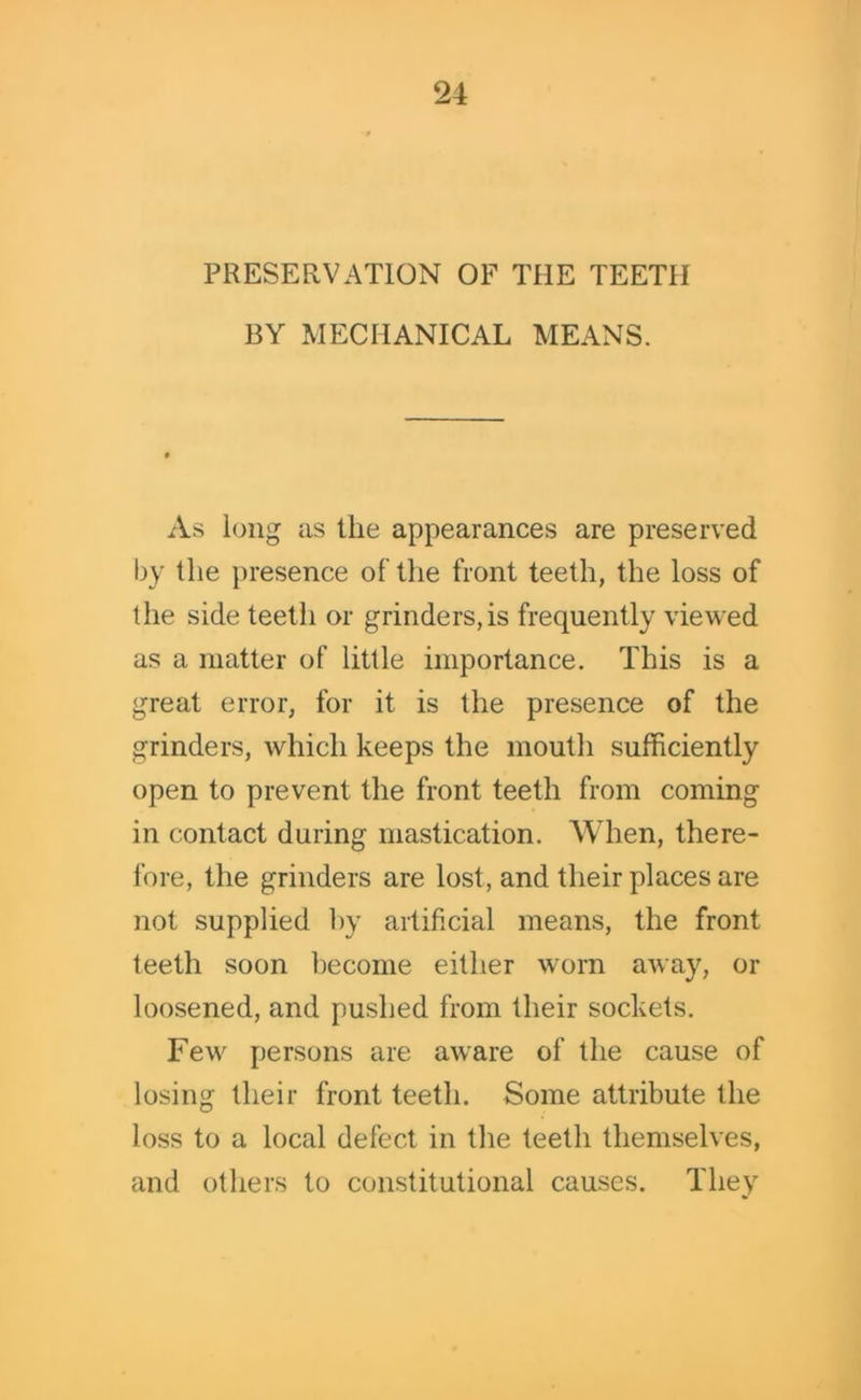 PRESERVATION OF THE TEETH BY MECHANICAL MEANS. As long as the appearances are preserved by the presence of the front teeth, the loss of the side teetli or grinders,is frequently viewed as a matter of little importance. This is a great error, for it is the presence of the grinders, which keeps the mouth sufficiently open to prevent the front teeth from coming in contact during mastication. When, there- fore, the grinders are lost, and their places are not supplied by artificial means, the front teeth soon become either worn away, or loosened, and pushed from their sockets. Few persons are aware of the cause of losing their front teeth. Some attribute the loss to a local defect in the teeth themselves, and others to constitutional causes. They