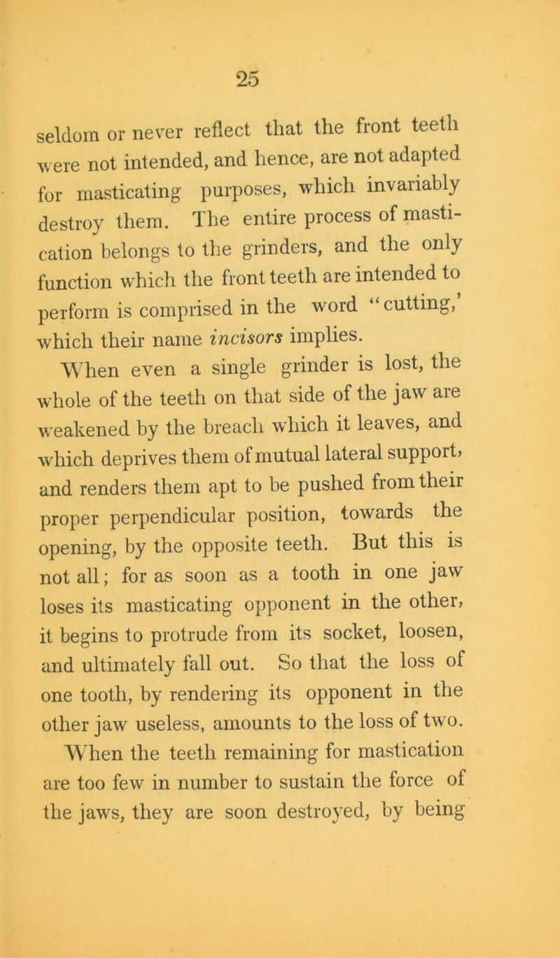 seldom or never reflect that the front teeth were not intended, and hence, are not adapted for masticating purposes, which invariably destroy them. The entire process of masti- cation belongs to the grinders, and the only function which the front teeth are intended to perform is comprised in the word “cutting, which their name incisors implies. When even a single grinder is lost, the whole of the teeth on that side of the jaw are weakened by the breach which it leaves, and which deprives them of mutual lateral support, and renders them apt to be pushed from their proper perpendicular position, towards the opening, by the opposite teeth. But this is not all; for as soon as a tooth in one jaw loses its masticating opponent in the other, it begins to protrude from its socket, loosen, and ultimately fall out. So that the loss of one tooth, by rendering its opponent in the other jaw useless, amounts to the loss of two. When the teeth remaining for mastication are too few in number to sustain the force of the jaws, they are soon destroyed, by being