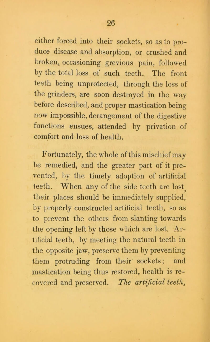 either forced into their sockets, so as to pro- duce disease and absorption, or crushed and broken, occasioning grevious pain, followed by the total loss of such teeth. The front teeth being unprotected, through the loss of the grinders, are soon destroyed in the way before described, and proper mastication being now impossible, derangement of the digestive functions ensues, attended by privation of comfort and loss of health. Fortunately, the whole of this mischief may be remedied, and the greater part of it pre- vented, by the timely adoption of artificial teeth. When any of the side teeth are lost^ their places should be immediately supplied, by properly constructed artificial teeth, so as to prevent the others from slanting towards the opening left by those which are lost. Ar- tificial teeth, by meeting the natural teeth in the opposite jaw, preserve them by preventing them protruding from their sockets; and mastication being thus restored, health is re- covered and preserved. The artificial teeth,