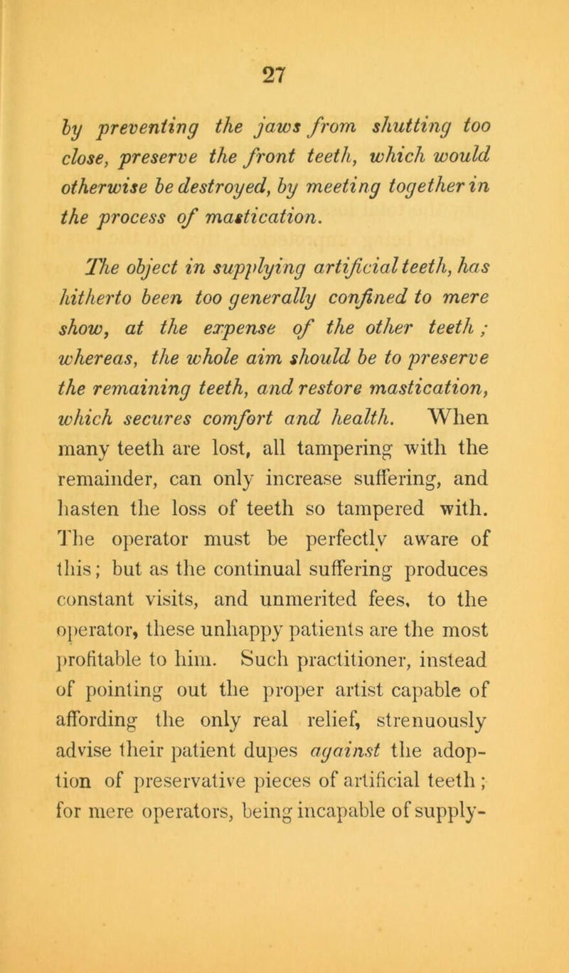 by preventing the jaws from shutting too close, preserve the front teeth, which would otherwise be destroyed, by meeting together in the process of mastication. 'The object in supplying artificial teeth, has hitherto been too generally confined to mere show, at the expense of the other teeth; whereas, the whole aim should be to preserve the remaining teeth, and restore mastication, which secures comfort and health. When many teeth are lost, all tampering with the remainder, can only increase suffering, and hasten the loss of teeth so tampered with. The operator must be perfectly aware of this; but as the continual suffering produces constant visits, and unmerited fees, to the operator, these unhappy patients are the most profitable to him. Such practitioner, instead of pointing out the proper artist capable of affording the only real relief, strenuously advise their patient dupes against the adop- tion of preservative pieces of artificial teeth ; for mere operators, being incapable of supply-