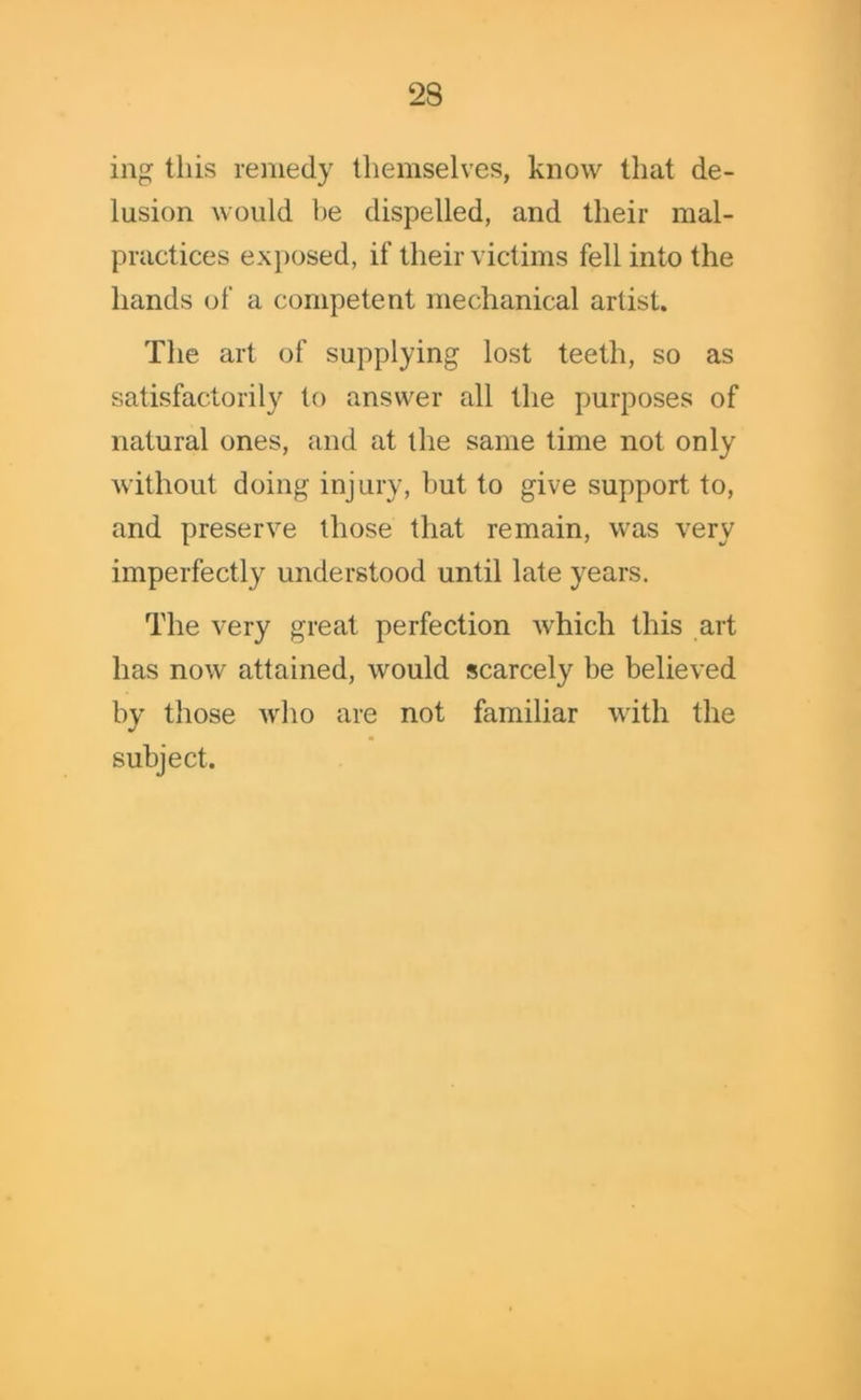 mg this remedy themselves, know that de- lusion would be dispelled, and their mal- practices exposed, if their victims fell into the hands of a competent mechanical artist. The art of supplying lost teeth, so as satisfactorily to answer all the purposes of natural ones, and at the same time not only without doing injury, but to give support to, and preserve those that remain, was very imperfectly understood until late years. The very great perfection which this art has now attained, would scarcely be believed by those who are not familiar with the subject.