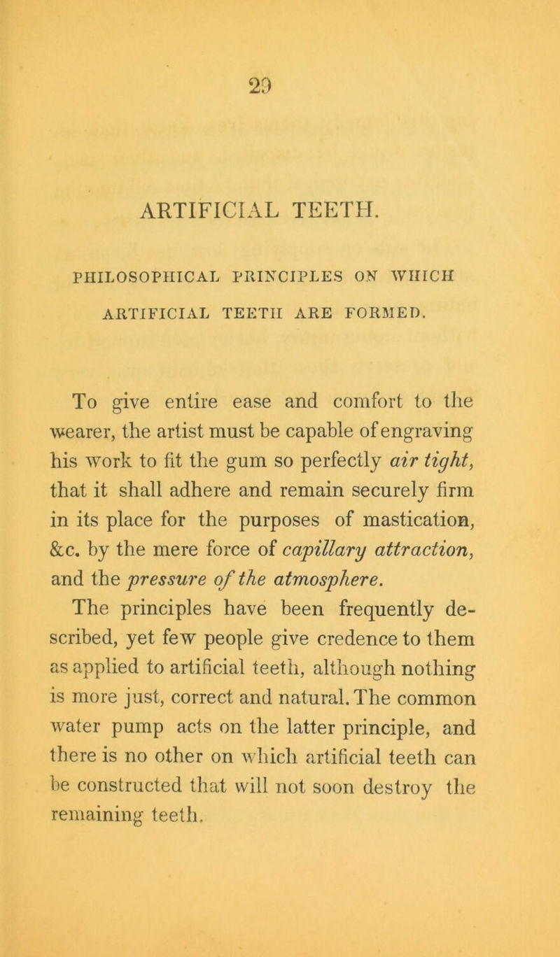 ARTIFICIAL TEETH. PHILOSOPHICAL PRINCIPLES ON WHICH ARTIFICIAL TEETH ARE FORMED. To give entire ease and comfort to the wearer, the artist must be capable of engraving his work to fit the gum so perfectly air tight, that it shall adhere and remain securely firm in its place for the purposes of mastication, &c. by the mere force of capillary attraction, and the pressure of the atmosphere. The principles have been frequently de- scribed, yet few people give credence to them as applied to artificial teeth, although nothing is more just, correct and natural. The common water pump acts on the latter principle, and there is no other on which artificial teeth can be constructed that will not soon destroy the remaining teeth.