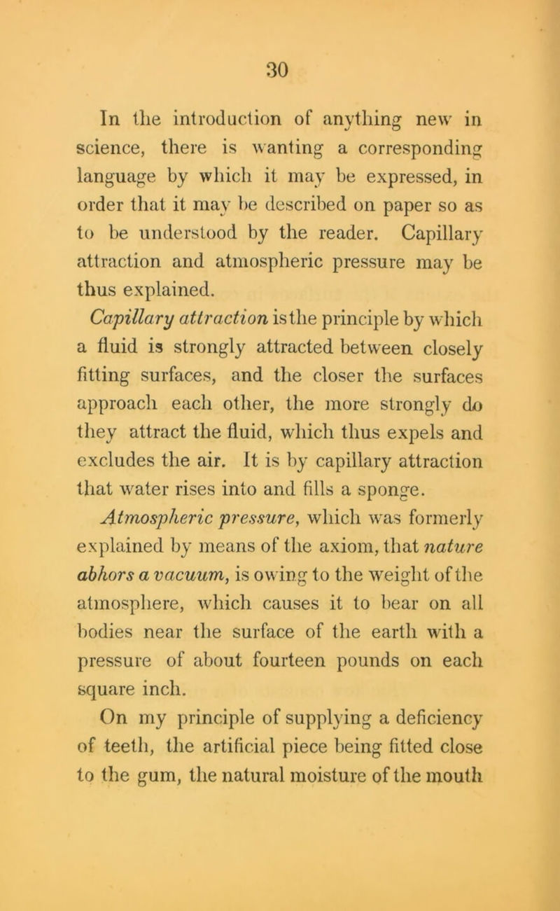 In the introduction of anything new in science, there is wanting a corresponding language by which it may be expressed, in order that it may be described on paper so as to be understood by the reader. Capillary attraction and atmospheric pressure may be thus explained. Capillary attraction is the principle by which a fluid is strongly attracted between closely fitting surfaces, and the closer the surfaces approach each other, the more strongly do they attract the fluid, which thus expels and excludes the air. It is by capillary attraction that water rises into and fills a sponge. Atmospheric pressure, which was formerly explained by means of the axiom, that nature abhors a vacuum, is owing to the weight of the atmosphere, which causes it to bear on all bodies near the surface of the earth with a pressure of about fourteen pounds on each square inch. On my principle of supplying a deficiency of teeth, the artificial piece being fitted close to the gum, the natural moisture of the mouth