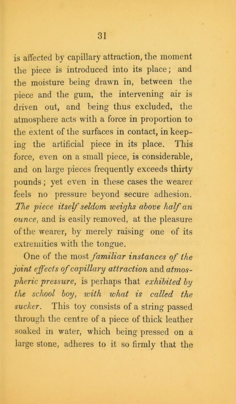 is affected by capillary attraction, the moment the piece is introduced into its place; and the moisture being drawn in, between the piece and the gum, the intervening air is driven out, and being thus excluded, the atmosphere acts with a force in proportion to the extent of the surfaces in contact, in keep- ing the artificial piece in its place. This force, even on a small piece, is considerable, and on large pieces frequently exceeds thirty pounds; yet even in these cases the wearer feels no pressure beyond secure adhesion. The 'piece itself seldom weighs above half an ounce, and is easily removed, at the pleasure of the wearer, by merely raising one of its extremities with the tongue. One of the most familiar instances of the joint effects of capillary attraction and atmos- pheric pressure, is perhaps that exhibited by the school boy, with what is called the sucker. This toy consists of a string passed through the centre of a piece of thick leather soaked in water, which being pressed on a large stone, adheres to it so firmly that the