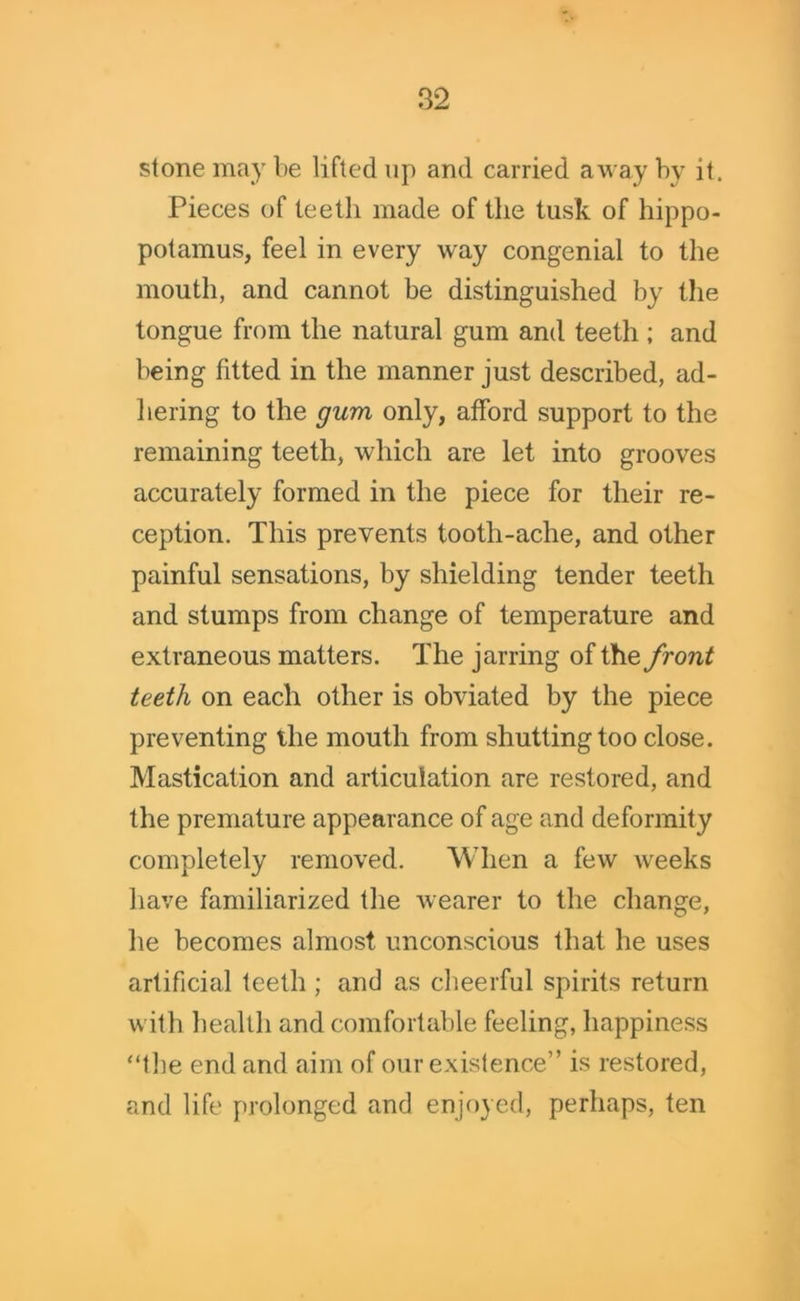 stone may be lifted up and carried away by it. Pieces of teeth made of the tusk of hippo- potamus, feel in every wray congenial to the mouth, and cannot be distinguished by the tongue from the natural gum and teeth ; and being fitted in the manner just described, ad- hering to the gum only, afford support to the remaining teeth, which are let into grooves accurately formed in the piece for their re- ception. This prevents tooth-ache, and other painful sensations, by shielding tender teeth and stumps from change of temperature and extraneous matters. The jarring of the front teeth on each other is obviated by the piece preventing the mouth from shutting too close. Mastication and articulation are restored, and the premature appearance of age and deformity completely removed. When a few weeks have familiarized the wearer to the change, he becomes almost unconscious that he uses artificial teeth ; and as cheerful spirits return with health and comfortable feeling, happiness “the end and aim of our existence” is restored, and life prolonged and enjoyed, perhaps, ten