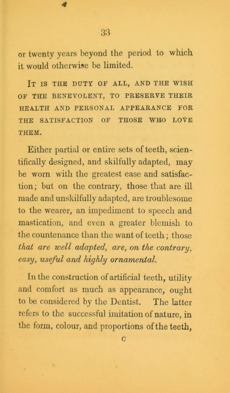 4 33 or twenty years beyond the period to which it would otherwise be limited. It is the duty of all, and the wish of the benevolent, to preserve their health and personal appearance for the satisfaction of those who love THEM. Either partial or entire sets of teeth, scien- tifically designed, and skilfully adapted, may be worn with the greatest ease and satisfac- tion; but on the contrary, those that are ill made and unskilfully adapted, are troublesome to the wearer, an impediment to speech and mastication, and even a greater blemish to the countenance than the want of teeth; those that are well adapted, are, on the contrary, easy, useful and highly ornamental. In the construction of artificial teeth, utility and comfort as much as appearance, ought to be considered by the Dentist. The latter refers to the successful imitation of nature, in the form, colour, and proportions of the teeth, c