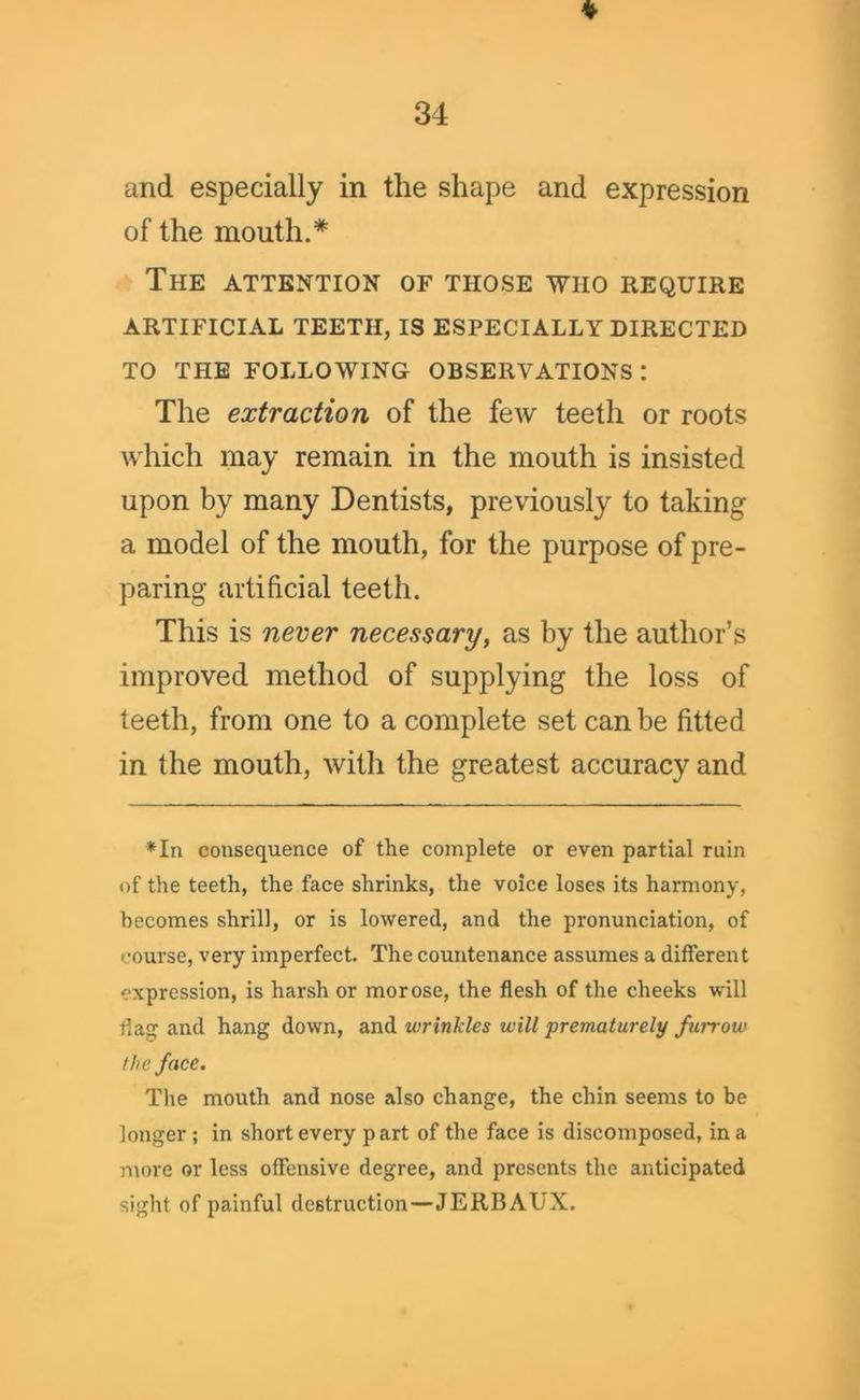 and especially in the shape and expression of the mouth.* The attention of those who require ARTIFICIAL TEETH, IS ESPECIALLY DIRECTED TO THE FOLLOWING OBSERVATIONS : The extraction of the few teeth or roots which may remain in the mouth is insisted upon by many Dentists, previously to taking a model of the mouth, for the purpose of pre- paring artificial teeth. This is never necessary, as by the author’s improved method of supplying the loss of teeth, from one to a complete set can be fitted in the mouth, with the greatest accuracy and *In consequence of the complete or even partial ruin of the teeth, the face shrinks, the voice loses its harmony, becomes shrill, or is lowered, and the pronunciation, of course, very imperfect. The countenance assumes a different expression, is harsh or morose, the flesh of the cheeks will dag and hang down, and wrinkles will prematurely furrow the face. The mouth and nose also change, the chin seems to be longer ; in short every part of the face is discomposed, in a more or less offensive degree, and presents the anticipated sight of painful destruction—JERBAUX.