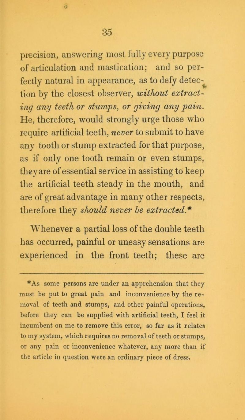 precision, answering most fully every purpose of articulation and mastication; and so per- fectly natural in appearance, as to defy detec- tion by the closest observer, without extract- ing any teeth or stumps, or giving any pain. He, therefore, would strongly urge those who require artificial teeth, never to submit to have any tooth or stump extracted for that purpose, as if only one tooth remain or even stumps, they are of essential service in assisting to keep the artificial teeth steady in the mouth, and are of great advantage in many other respects, therefore they should never be extracted * Whenever a partial loss of the double teeth has occurred, painful or uneasy sensations are experienced in the front teeth; these are *As some persons are under an apprehension that they must be put to great pain and inconvenience by the re- moval of teeth and stumps, and other painful operations, before they can be supplied with artificial teeth, I feel it incumbent on me to remove this error, so far as it relates to my system, which requires no removal of teeth or stumps, or any pain or inconvenience whatever, any more than if the article in question were an ordinary piece of dress.