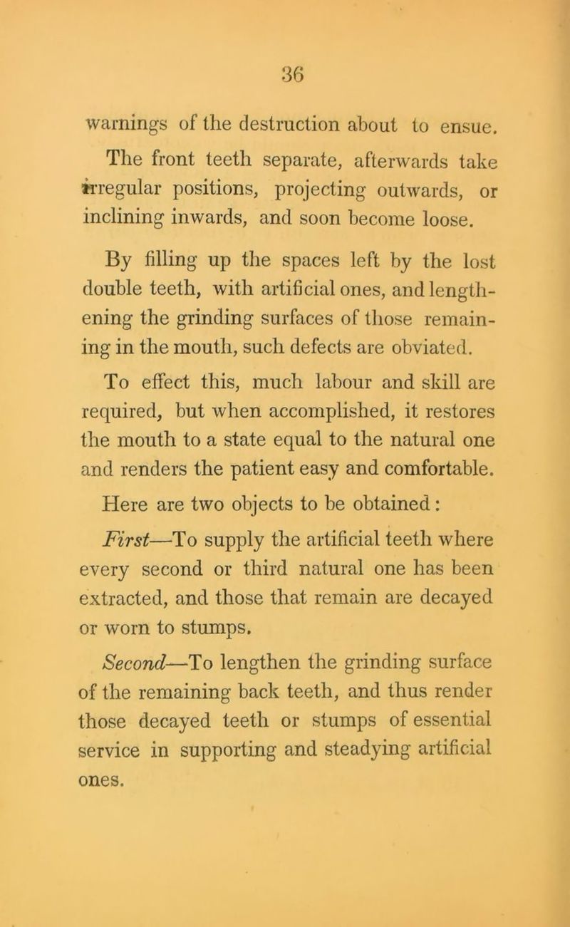 warnings of the destruction about to ensue. The front teeth separate, afterwards take irregular positions, projecting outwards, or inclining inwards, and soon become loose. By filling up the spaces left by the lost double teeth, with artificial ones, and length- ening the grinding surfaces of those remain- ing in the mouth, such defects are obviated. To effect this, much labour and skill are required, but when accomplished, it restores the mouth to a state equal to the natural one and renders the patient easy and comfortable. Here are two objects to be obtained: First—To supply the artificial teeth where every second or third natural one has been extracted, and those that remain are decayed or worn to stumps. Second—To lengthen the grinding surface of the remaining back teeth, and thus render those decayed teeth or stumps of essential service in supporting and steadying artificial ones.