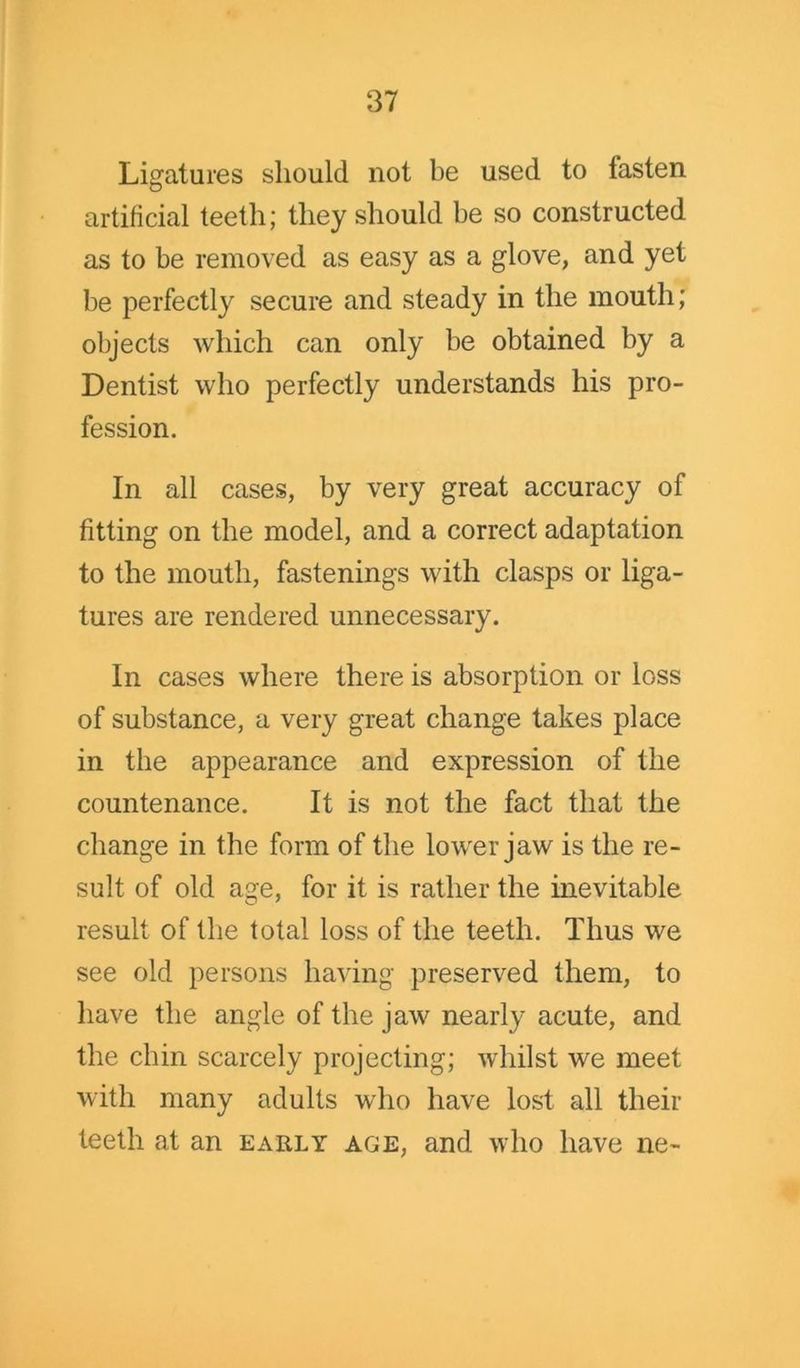 Ligatures should not be used to fasten artificial teeth; they should he so constructed as to be removed as easy as a glove, and yet be perfectly secure and steady in the mouth; objects which can only be obtained by a Dentist who perfectly understands his pro- fession. In all cases, by very great accuracy of fitting on the model, and a correct adaptation to the mouth, fastenings with clasps or liga- tures are rendered unnecessary. In cases where there is absorption or loss of substance, a very great change takes place in the appearance and expression of the countenance. It is not the fact that the change in the form of the lower jaw is the re- sult of old age, for it is rather the inevitable result of the total loss of the teeth. Thus we see old persons having preserved them, to have the angle of the jaw nearly acute, and the chin scarcely projecting; whilst we meet with many adults who have lost all their teeth at an early age, and who have ne~