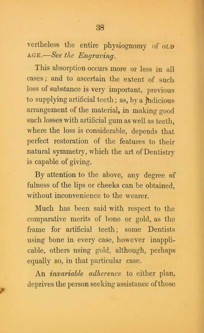 vertheless the entire physiognomy of old age.—See the Engraving. This absorption occurs more or less in all cases; and to ascertain the extent of such loss of substance is very important, previous to supplying artificial teeth; as, by a judicious arrangement of the material, in making good such losses with artificial gum as well as teeth, where the loss is considerable, depends that perfect restoration of the features to their natural symmetry, which the art of Dentistry is capable of giving. By attention to the above, any degree of fulness of the lips or cheeks can be obtained, without inconvenience to the wearer. Much has been said with respect to the comparative merits of bone or gold, as the frame for artificial teeth; some Dentists using bone in every case, however inappli- cable, others using gold, although, perhaps equally so, in that particular case. An invariable adherence to either plan, deprives the person seeking assistance of those