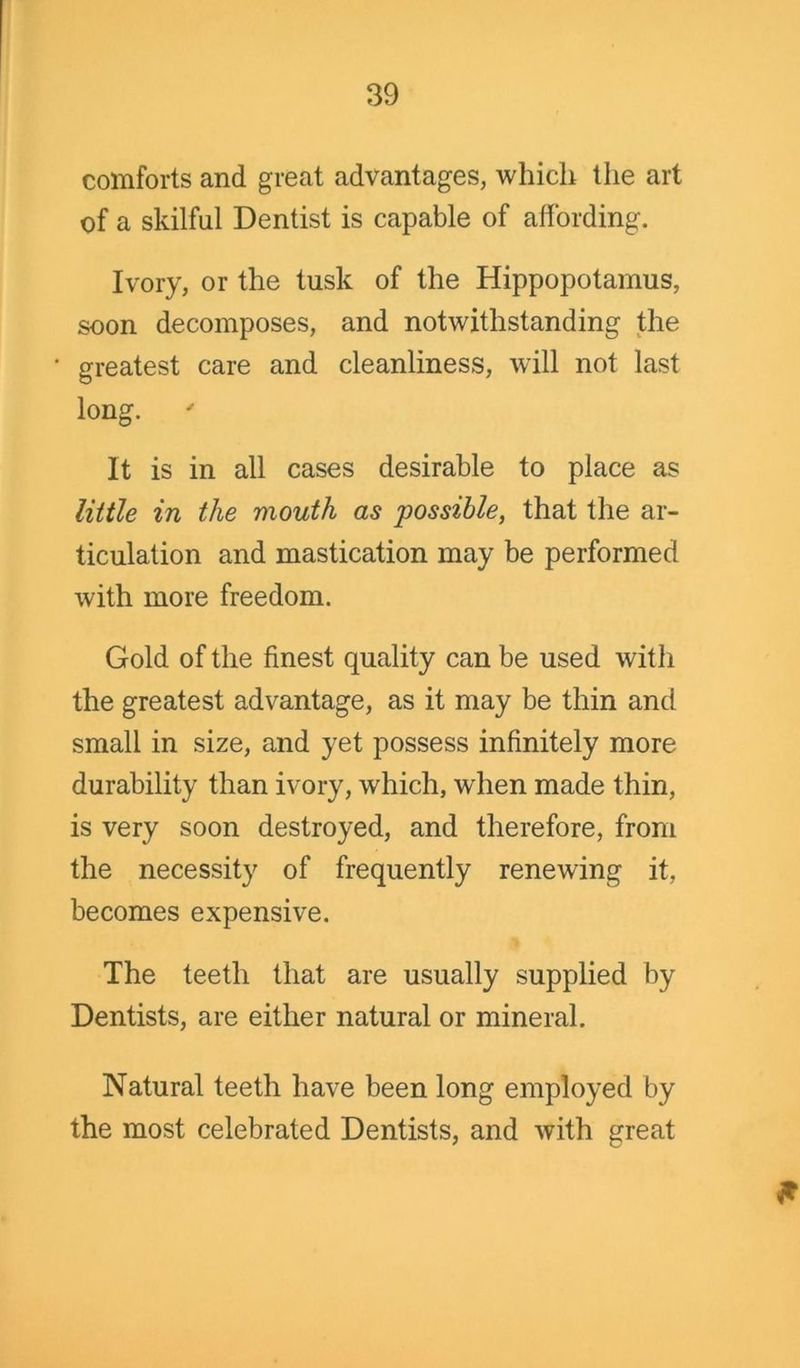 comforts and great advantages, which the art of a skilful Dentist is capable of affording. Ivory, or the tusk of the Hippopotamus, soon decomposes, and notwithstanding the greatest care and cleanliness, will not last long. It is in all cases desirable to place as little in the mouth as possible, that the ar- ticulation and mastication may be performed with more freedom. Gold of the finest quality can be used with the greatest advantage, as it may be thin and small in size, and yet possess infinitely more durability than ivory, which, when made thin, is very soon destroyed, and therefore, from the necessity of frequently renewing it, becomes expensive. The teeth that are usually supplied by Dentists, are either natural or mineral. Natural teeth have been long employed by the most celebrated Dentists, and with great