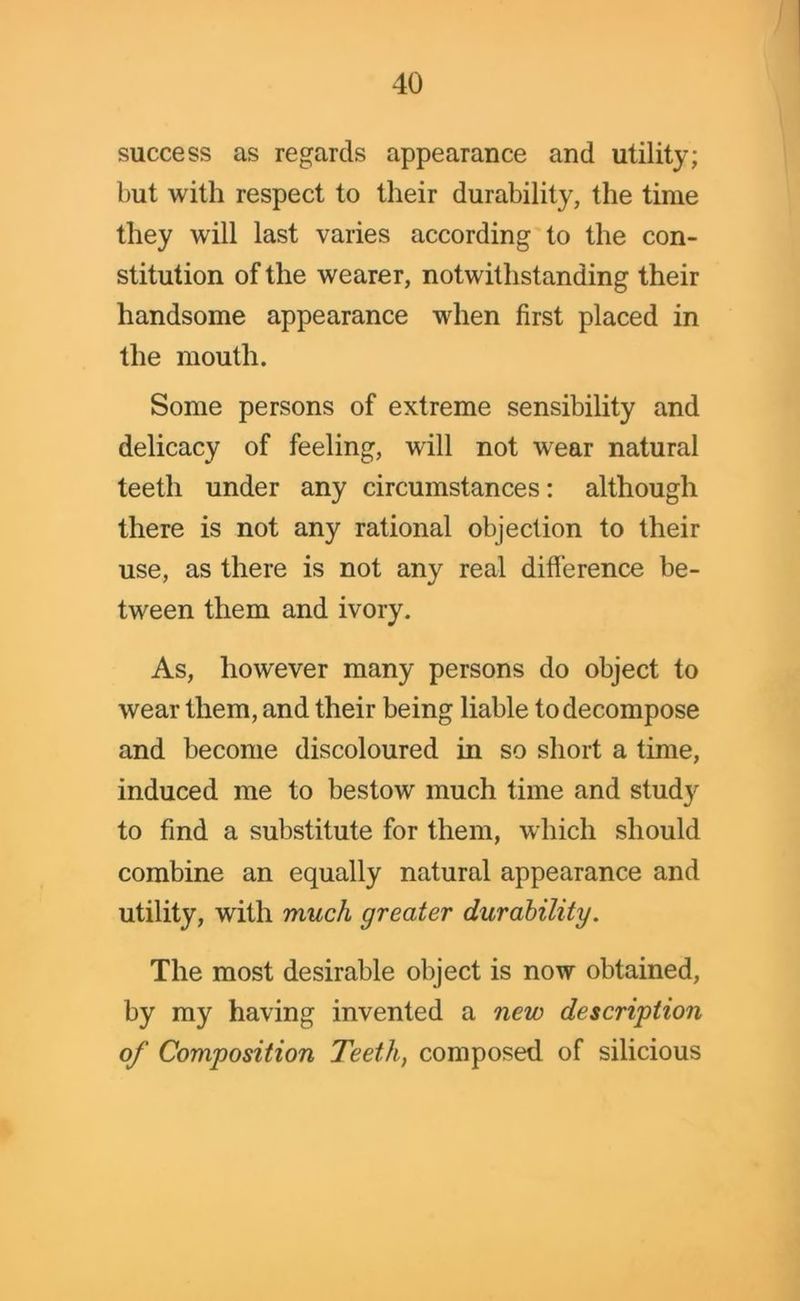 success as regards appearance and utility; but with respect to their durability, the time they will last varies according to the con- stitution of the wearer, notwithstanding their handsome appearance when first placed in the mouth. Some persons of extreme sensibility and delicacy of feeling, will not wear natural teeth under any circumstances: although there is not any rational objection to their use, as there is not any real difference be- tween them and ivory. As, however many persons do object to wear them, and their being liable to decompose and become discoloured in so short a time, induced me to bestow much time and stud}' to find a substitute for them, which should combine an equally natural appearance and utility, with much greater durability. The most desirable object is now obtained, by my having invented a new description of Composition Teeth, composed of silicious