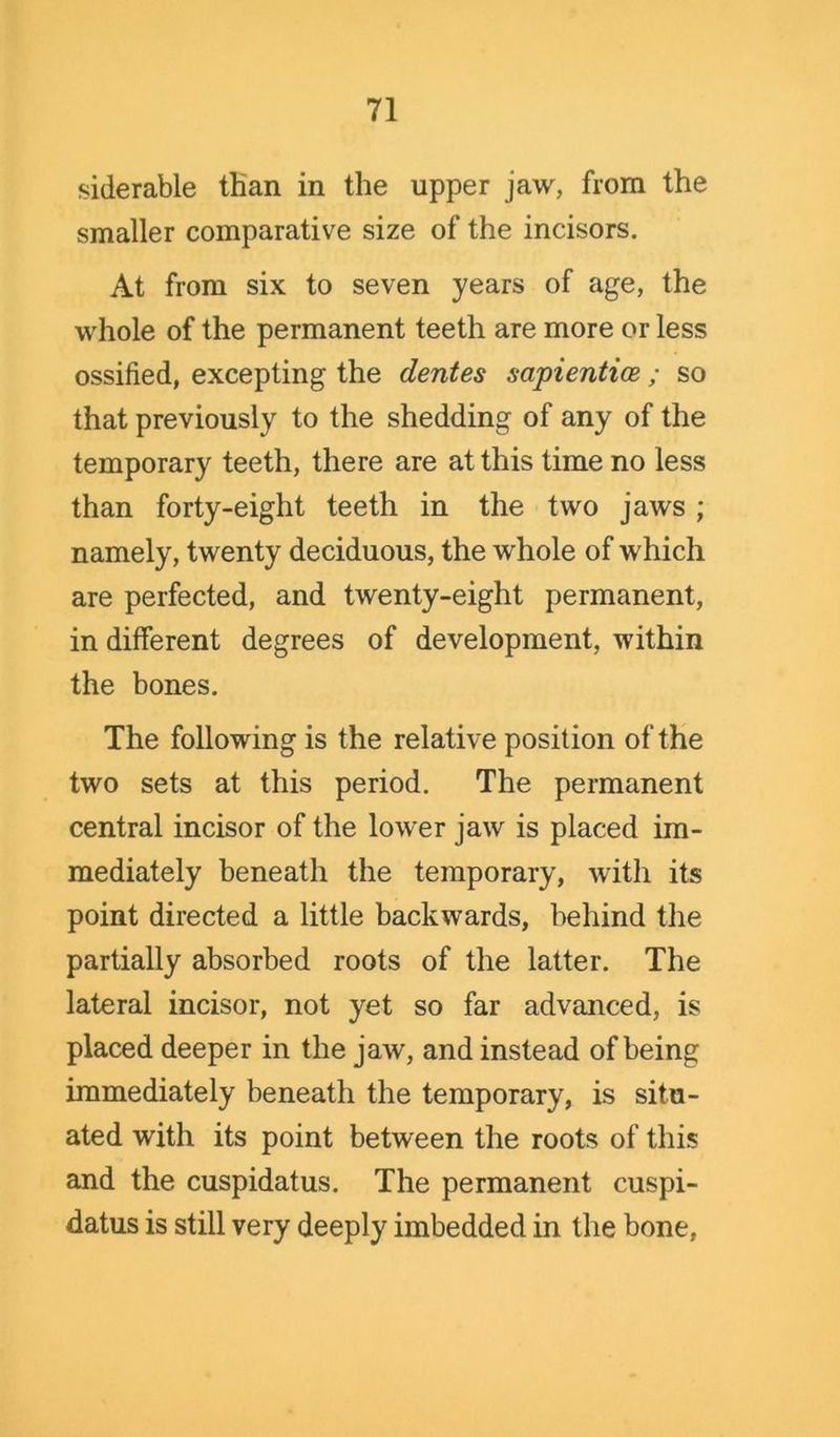 siderable tHan in the upper jaw, from the smaller comparative size of the incisors. At from six to seven years of age, the whole of the permanent teeth are more or less ossified, excepting the dentes sapientice; so that previously to the shedding of any of the temporary teeth, there are at this time no less than forty-eight teeth in the two jaws ; namely, twenty deciduous, the whole of which are perfected, and twenty-eight permanent, in different degrees of development, within the bones. The following is the relative position of the two sets at this period. The permanent central incisor of the lower jaw is placed im- mediately beneath the temporary, with its point directed a little backwards, behind the partially absorbed roots of the latter. The lateral incisor, not yet so far advanced, is placed deeper in the jaw, and instead of being immediately beneath the temporary, is situ- ated with its point between the roots of this and the cuspidatus. The permanent cuspi- datus is still very deeply imbedded in the bone,